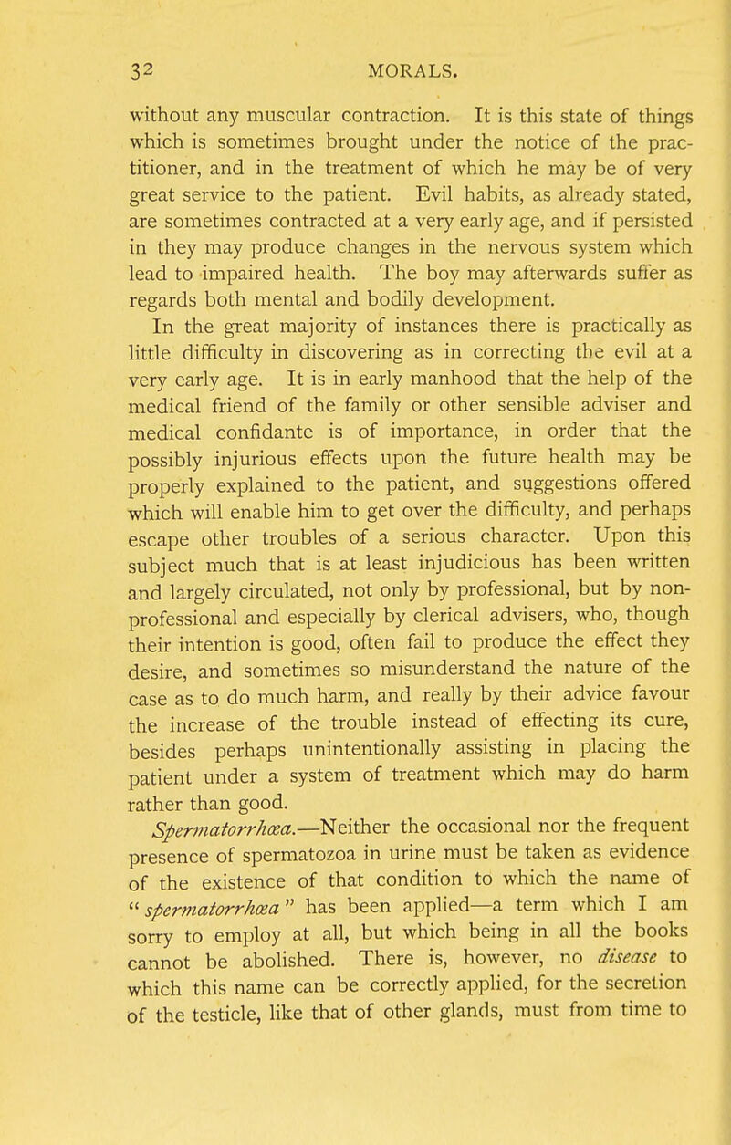 without any muscular contraction. It is this state of things which is sometimes brought under the notice of the prac- titioner, and in the treatment of which he may be of very great service to the patient. Evil habits, as already stated, are sometimes contracted at a very early age, and if persisted in they may produce changes in the nervous system which lead to impaired health. The boy may afterwards suffer as regards both mental and bodily development. In the great majority of instances there is practically as little difficulty in discovering as in correcting the evil at a very early age. It is in early manhood that the help of the medical friend of the family or other sensible adviser and medical confidante is of importance, in order that the possibly injurious effects upon the future health may be properly explained to the patient, and suggestions offered which will enable him to get over the difficulty, and perhaps escape other troubles of a serious character. Upon this subject much that is at least injudicious has been written and largely circulated, not only by professional, but by non- professional and especially by clerical advisers, who, though their intention is good, often fail to produce the effect they desire, and sometimes so misunderstand the nature of the case as to do much harm, and really by their advice favour the increase of the trouble instead of effecting its cure, besides perhaps unintentionally assisting in placing the patient under a system of treatment which may do harm rather than good. Spermatorrhoea.—Neither the occasional nor the frequent presence of spermatozoa in urine must be taken as evidence of the existence of that condition to which the name of spermatorrhea has been applied—a term which I am sorry to employ at all, but which being in all the books cannot be abolished. There is, however, no disease to which this name can be correctly applied, for the secretion of the testicle, like that of other glands, must from time to