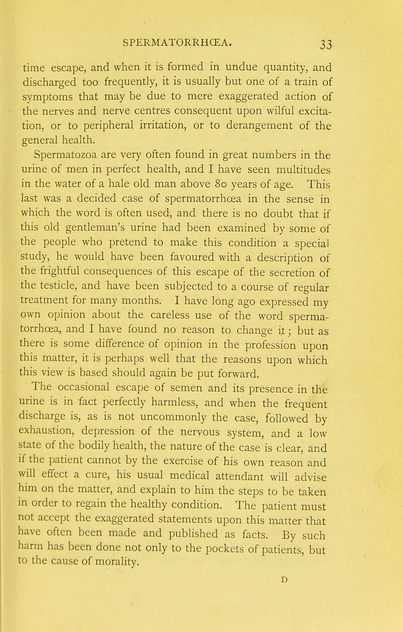 time escape, and when it is formed in undue quantity, and discharged too frequently, it is usually but one of a train of symptoms that may be due to mere exaggerated action of the nerves and nerve centres consequent upon wilful excita- tion, or to peripheral irritation, or to derangement of the general health. Spermatozoa are very often found in great numbers in the urine of men in perfect health, and I have seen multitudes in the water of a hale old man above 80 years of age. This last was a decided case of spermatorrhoea in the sense in which the word is often used, and there is no doubt that if this old gentleman's urine had been examined by some of the people who pretend to make this condition a special study, he would have been favoured with a description of the frightful consequences of this escape of the secretion of the testicle, and have been subjected to a course of regular treatment for many months. I have long ago expressed my own opinion about the careless use of the word sperma- torrhoea, and I have found no reason to change it; but as there is some difference of opinion in the profession upon this matter, it is perhaps well that the reasons upon which this view is based should again be put forward. The occasional escape of semen and its presence in the urine is in fact perfectly harmless, and when the frequent discharge is, as is not uncommonly the case, followed by exhaustion, depression of the nervous system, and a low state of the bodily health, the nature of the case is clear, and if the patient cannot by the exercise of his own reason and will effect a cure, his usual medical attendant will advise him on the matter, and explain to him the steps to be taken in order to regain the healthy condition. The patient must not accept the exaggerated statements upon this matter that have often been made and published as facts. By such harm has been done not only to the pockets of patients, but to the cause of morality. D