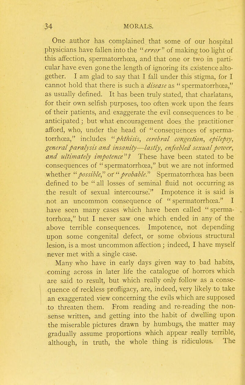 One author has complained that some of our hospital physicians have fallen into the error' of making too light of this affection, spermatorrhoea, and that one or two in parti- cular have even gone the length of ignoring its existence alto- gether. I am glad to say that I fall under this stigma, for I cannot hold that there is such a disease as  spermatorrhoea, as usually defined. It has been truly stated, that charlatans, for their own selfish purposes, too often work upon the fears of their patients, and exaggerate the evil consequences to be anticipated; but what encouragement does the practitioner afford, who, under the head of consequences of sperma- torrhoea, includes phthisis, cerebral congestion, epilepsy, general paralysis and insanity—lastly, enfeebled sexual power, and ultimately impotence''? These have been stated to be consequences of  spermatorrhoea, but we are not informed whether possible, or probable. Spermatorrhoea has been defined to be  all losses of seminal fluid not occurring as the result of sexual intercourse. Impotence it is said is not an uncommon consequence of  spermatorrhoea. I have seen many cases which have been called  sperma- torrhoea, but I never saw one which ended in any of the above terrible consequences. Impotence, not depending upon some congenital defect, or some obvious structural lesion, is a most uncommon affection; indeed, I have myself never met with a single case. Many who have in early days given way to bad habits, coming across in later life the catalogue of horrors which are said to result, but which really only follow as a conse- quence of reckless profligacy, are, indeed, very likely to take an exaggerated view concerning the evils which are supposed to threaten them. From reading and re-reading the non- sense written, and getting into the habit of dwelling upon the miserable pictures drawn by humbugs, the matter may gradually assume proportions which appear really terrible, although, in truth, the whole thing is ridiculous. The