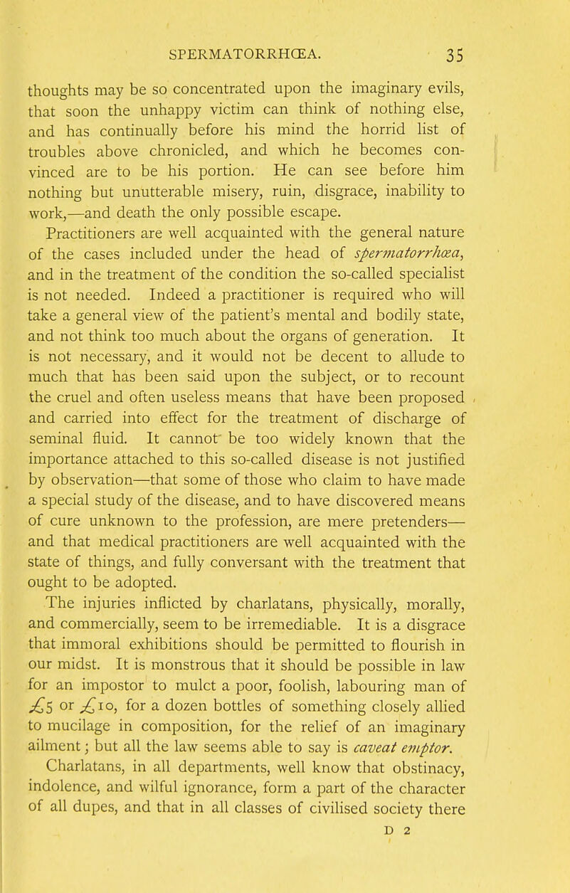 thoughts may be so concentrated upon the imaginary evils, that soon the unhappy victim can think of nothing else, and has continually before his mind the horrid list of troubles above chronicled, and which he becomes con- vinced are to be his portion. He can see before him nothing but unutterable misery, ruin, disgrace, inability to work,—and death the only possible escape. Practitioners are well acquainted with the general nature of the cases included under the head of spermatorrhea, and in the treatment of the condition the so-called specialist is not needed. Indeed a practitioner is required who will take a general view of the patient's mental and bodily state, and not think too much about the organs of generation. It is not necessary, and it would not be decent to allude to much that has been said upon the subject, or to recount the cruel and often useless means that have been proposed and carried into effect for the treatment of discharge of seminal fluid. It cannot' be too widely known that the importance attached to this so-called disease is not justified by observation—that some of those who claim to have made a special study of the disease, and to have discovered means of cure unknown to the profession, are mere pretenders— and that medical practitioners are well acquainted with the state of things, and fully conversant with the treatment that ought to be adopted. The injuries inflicted by charlatans, physically, morally, and commercially, seem to be irremediable. It is a disgrace that immoral exhibitions should be permitted to flourish in our midst. It is monstrous that it should be possible in law for an impostor to mulct a poor, foolish, labouring man of jQs or ^ioj f°r a dozen bottles of something closely allied to mucilage in composition, for the relief of an imaginary ailment; but all the law seems able to say is caveat emptor. Charlatans, in all departments, well know that obstinacy, indolence, and wilful ignorance, form a part of the character of all dupes, and that in all classes of civilised society there D 2