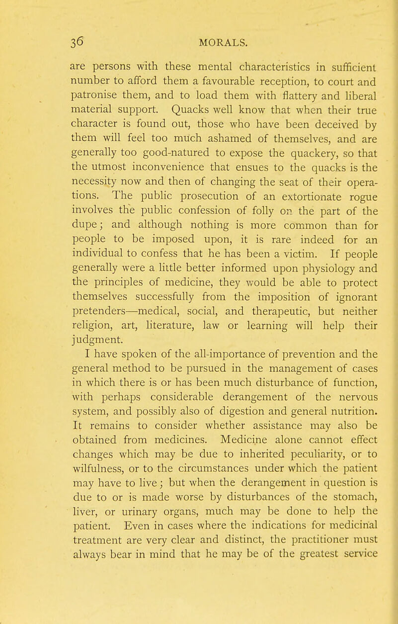 are persons with these mental characteristics in sufficient number to afford them a favourable reception, to court and patronise them, and to load them with flattery and liberal material support. Quacks well know that when their true character is found out, those who have been deceived by them will feel too much ashamed of themselves, and are generally too good-natured to expose the quackery, so that the utmost inconvenience that ensues to the quacks is the necessity now and then of changing the seat of their opera- tions. The public prosecution of an extortionate rogue involves the public confession of folly on the part of the dupe; and although nothing is more common than for people to be imposed upon, it is rare indeed for an individual to confess that he has been a victim. If people generally were a little better informed upon physiology and the principles of medicine, they would be able to protect themselves successfully from the imposition of ignorant pretenders—medical, social, and therapeutic, but neither religion, art, literature, law or learning will help their judgment. I have spoken of the all-importance of prevention and the general method to be pursued in the management of cases in which there is or has been much disturbance of function, with perhaps considerable derangement of the nervous system, and possibly also of digestion and general nutrition. It remains to consider whether assistance may also be obtained from medicines. Medicine alone cannot effect changes which may be due to inherited peculiarity, or to wilfulness, or to the circumstances under which the patient may have to live; but when the derangement in question is due to or is made worse by disturbances of the stomach, liver, or urinary organs, much may be done to help the patient. Even in cases where the indications for medicinal treatment are very clear and distinct, the practitioner must always bear in mind that he may be of the greatest service