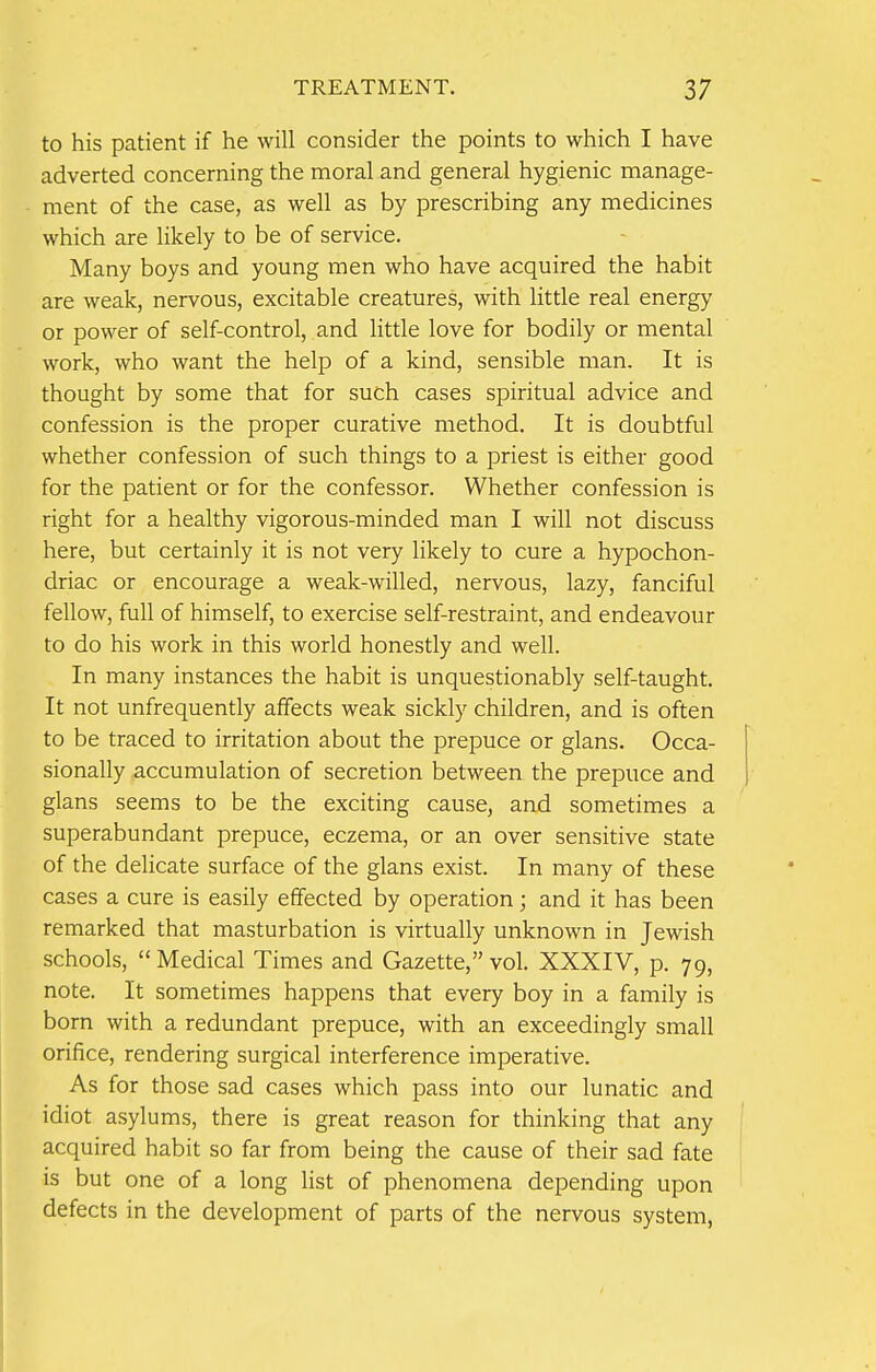 to his patient if he will consider the points to which I have adverted concerning the moral and general hygienic manage- ment of the case, as well as by prescribing any medicines which are likely to be of service. Many boys and young men who have acquired the habit are weak, nervous, excitable creatures, with little real energy or power of self-control, and little love for bodily or mental work, who want the help of a kind, sensible man. It is thought by some that for such cases spiritual advice and confession is the proper curative method. It is doubtful whether confession of such things to a priest is either good for the patient or for the confessor. Whether confession is right for a healthy vigorous-minded man I will not discuss here, but certainly it is not very likely to cure a hypochon- driac or encourage a weak-willed, nervous, lazy, fanciful fellow, full of himself, to exercise self-restraint, and endeavour to do his work in this world honestly and well. In many instances the habit is unquestionably self-taught. It not unfrequently affects weak sickly children, and is often to be traced to irritation about the prepuce or glans. Occa- sionally accumulation of secretion between the prepuce and glans seems to be the exciting cause, and sometimes a superabundant prepuce, eczema, or an over sensitive state of the delicate surface of the glans exist. In many of these cases a cure is easily effected by operation; and it has been remarked that masturbation is virtually unknown in Jewish schools,  Medical Times and Gazette, vol. XXXIV, p. 79, note. It sometimes happens that every boy in a family is born with a redundant prepuce, with an exceedingly small orifice, rendering surgical interference imperative. As for those sad cases which pass into our lunatic and idiot asylums, there is great reason for thinking that any acquired habit so far from being the cause of their sad fate is but one of a long list of phenomena depending upon defects in the development of parts of the nervous system,