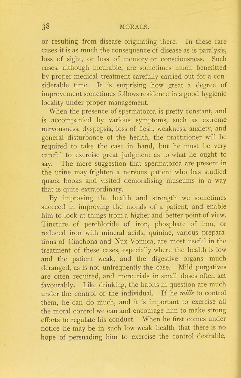 or resulting from disease originating there. In these rare cases it is as much the consequence of disease as is paralysis, loss of sight, or loss of memory or consciousness. Such cases, although incurable, are sometimes much benefitted by proper medical treatment carefully carried out for a con- siderable time. It is surprising how great a degree of improvement sometimes follows residence in a good hygienic locality under proper management. When the presence of spermatozoa is pretty constant, and is accompanied, by various symptoms, such as extreme nervousness, dyspepsia, loss of flesh, weakness, anxiety, and general disturbance of the health, the practitioner will be required to take the case in hand, but he must be very careful to exercise great judgment as to what he ought to say. The mere suggestion that spermatozoa are present in the urine may frighten a nervous patient who has studied quack books and visited demoralising museums in a way that is quite extraordinary. By improving the health and strength we sometimes succeed in improving the morals of a patient, and enable him to look at things from a higher and better point of view. Tincture of perchloride of iron, phosphate of iron, or reduced iron with mineral acids, quinine, various prepara- tions of Cinchona and Nux Vomica, are most useful in the treatment of these cases, especially where the health is low and the patient weak, and the digestive organs much deranged, as is not unfrequently the case. Mild purgatives are often required, and mercurials in small doses often act favourably. Like drinking, the habits in question are much under the control of the individual. If he wills to control them, he can do much, and it is important to exercise all the moral control we can and encourage him to make strong efforts to regulate his conduct. When he first comes under notice he may be in such low weak health that there is no hope of persuading him to exercise the control desirable,