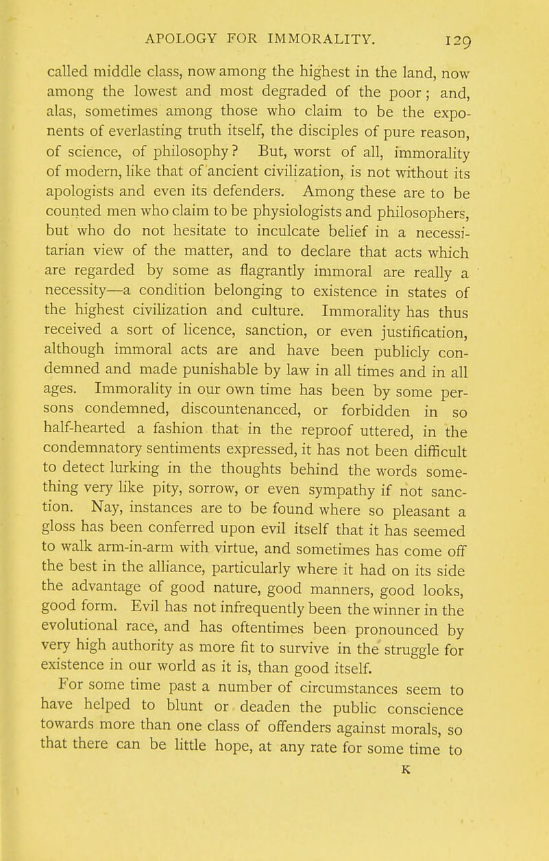 called middle class, now among the highest in the land, now among the lowest and most degraded of the poor; and, alas, sometimes among those who claim to be the expo- nents of everlasting truth itself, the disciples of pure reason, of science, of philosophy? But, worst of all, immorality of modern, like that of ancient civilization, is not without its apologists and even its defenders. Among these are to be counted men who claim to be physiologists and philosophers, but who do not hesitate to inculcate belief in a necessi- tarian view of the matter, and to declare that acts which are regarded by some as flagrantly immoral are really a necessity—a condition belonging to existence in states of the highest civilization and culture. Immorality has thus received a sort of licence, sanction, or even justification, although immoral acts are and have been publicly con- demned and made punishable by law in all times and in all ages. Immorality in our own time has been by some per- sons condemned, discountenanced, or forbidden in so half-hearted a fashion that in the reproof uttered, in the condemnatory sentiments expressed, it has not been difficult to detect lurking in the thoughts behind the words some- thing very like pity, sorrow, or even sympathy if not sanc- tion. Nay, instances are to be found where so pleasant a gloss has been conferred upon evil itself that it has seemed to walk arm-in-arm with virtue, and sometimes has come off the best in the alliance, particularly where it had on its side the advantage of good nature, good manners, good looks, good form. Evil has not infrequently been the winner in the evolutional race, and has oftentimes been pronounced by very high authority as more fit to survive in the' struggle for existence in our world as it is, than good itself. For some time past a number of circumstances seem to have helped to blunt or deaden the public conscience towards more than one class of offenders against morals, so that there can be little hope, at any rate for some time to K