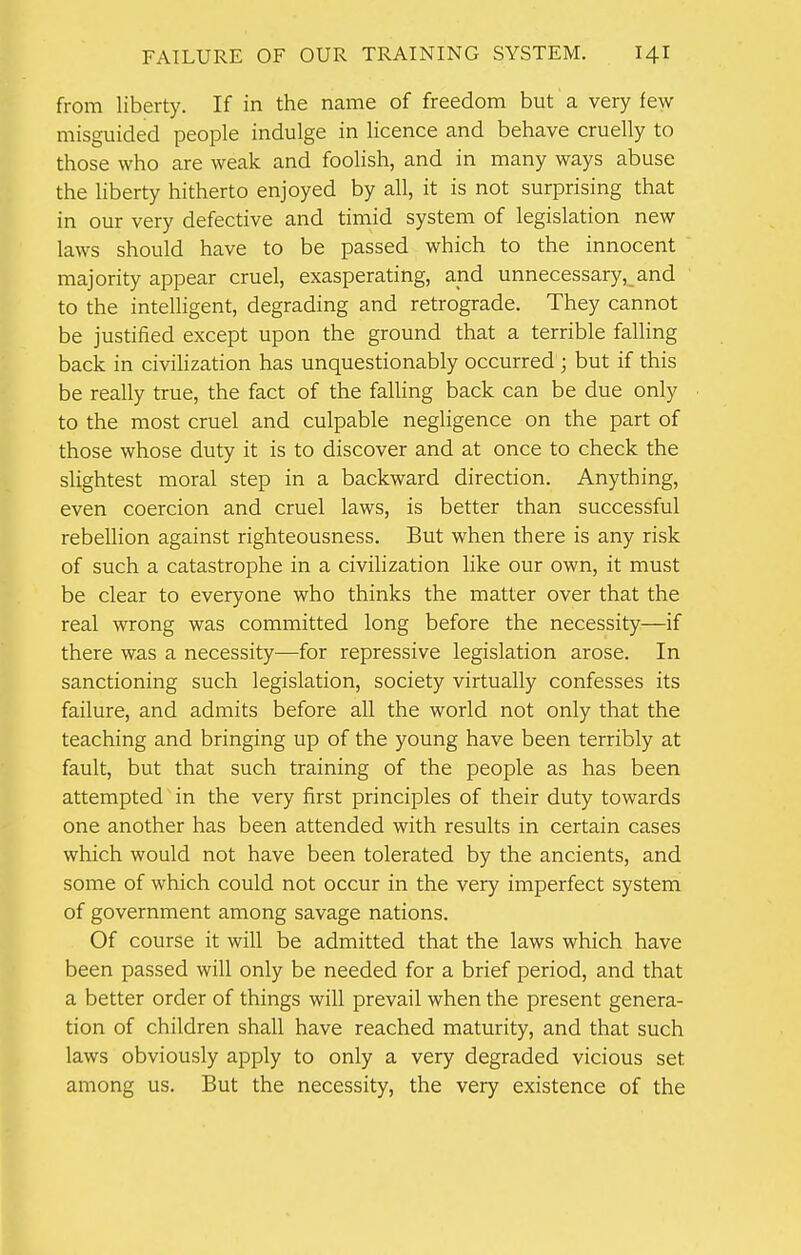 from liberty. If in the name of freedom but a very few- misguided people indulge in licence and behave cruelly to those who are weak and foolish, and in many ways abuse the liberty hitherto enjoyed by all, it is not surprising that in our very defective and timid system of legislation new laws should have to be passed which to the innocent majority appear cruel, exasperating, and unnecessary, and to the intelligent, degrading and retrograde. They cannot be justified except upon the ground that a terrible falling back in civilization has unquestionably occurred ; but if this be really true, the fact of the falling back can be due only to the most cruel and culpable negligence on the part of those whose duty it is to discover and at once to check the slightest moral step in a backward direction. Anything, even coercion and cruel laws, is better than successful rebellion against righteousness. But when there is any risk of such a catastrophe in a civilization like our own, it must be clear to everyone who thinks the matter over that the real wrong was committed long before the necessity—if there was a necessity—for repressive legislation arose. In sanctioning such legislation, society virtually confesses its failure, and admits before all the world not only that the teaching and bringing up of the young have been terribly at fault, but that such training of the people as has been attempted in the very first principles of their duty towards one another has been attended with results in certain cases which would not have been tolerated by the ancients, and some of which could not occur in the very imperfect system of government among savage nations. Of course it will be admitted that the laws which have been passed will only be needed for a brief period, and that a better order of things will prevail when the present genera- tion of children shall have reached maturity, and that such laws obviously apply to only a very degraded vicious set among us. But the necessity, the very existence of the