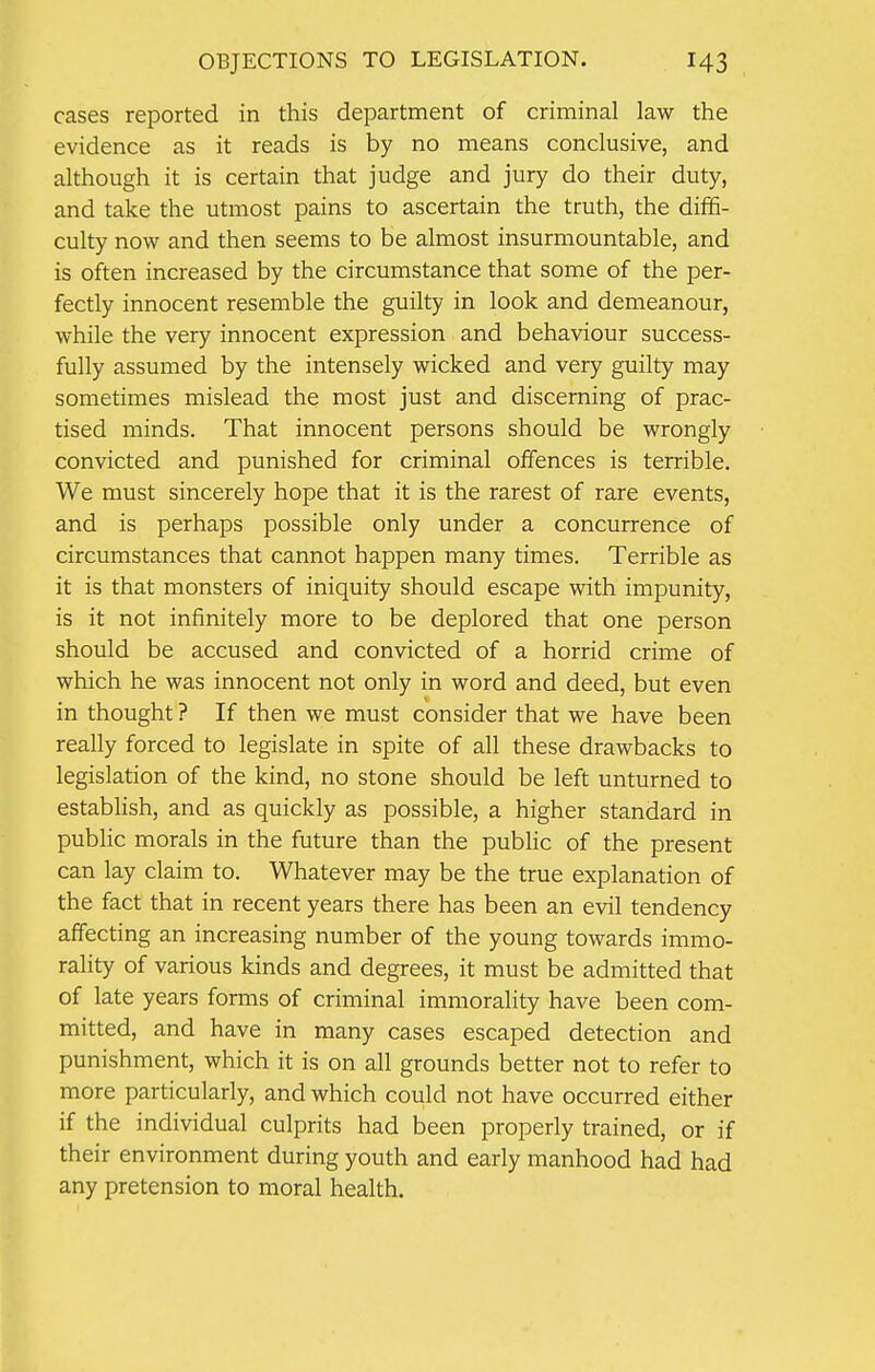 cases reported in this department of criminal law the evidence as it reads is by no means conclusive, and although it is certain that judge and jury do their duty, and take the utmost pains to ascertain the truth, the diffi- culty now and then seems to be almost insurmountable, and is often increased by the circumstance that some of the per- fectly innocent resemble the guilty in look and demeanour, while the very innocent expression and behaviour success- fully assumed by the intensely wicked and very guilty may sometimes mislead the most just and discerning of prac- tised minds. That innocent persons should be wrongly convicted and punished for criminal offences is terrible. We must sincerely hope that it is the rarest of rare events, and is perhaps possible only under a concurrence of circumstances that cannot happen many times. Terrible as it is that monsters of iniquity should escape with impunity, is it not infinitely more to be deplored that one person should be accused and convicted of a horrid crime of which he was innocent not only in word and deed, but even in thought ? If then we must consider that we have been really forced to legislate in spite of all these drawbacks to legislation of the kind, no stone should be left unturned to establish, and as quickly as possible, a higher standard in public morals in the future than the public of the present can lay claim to. Whatever may be the true explanation of the fact that in recent years there has been an evil tendency affecting an increasing number of the young towards immo- rality of various kinds and degrees, it must be admitted that of late years forms of criminal immorality have been com- mitted, and have in many cases escaped detection and punishment, which it is on all grounds better not to refer to more particularly, and which could not have occurred either if the individual culprits had been properly trained, or if their environment during youth and early manhood had had any pretension to moral health.