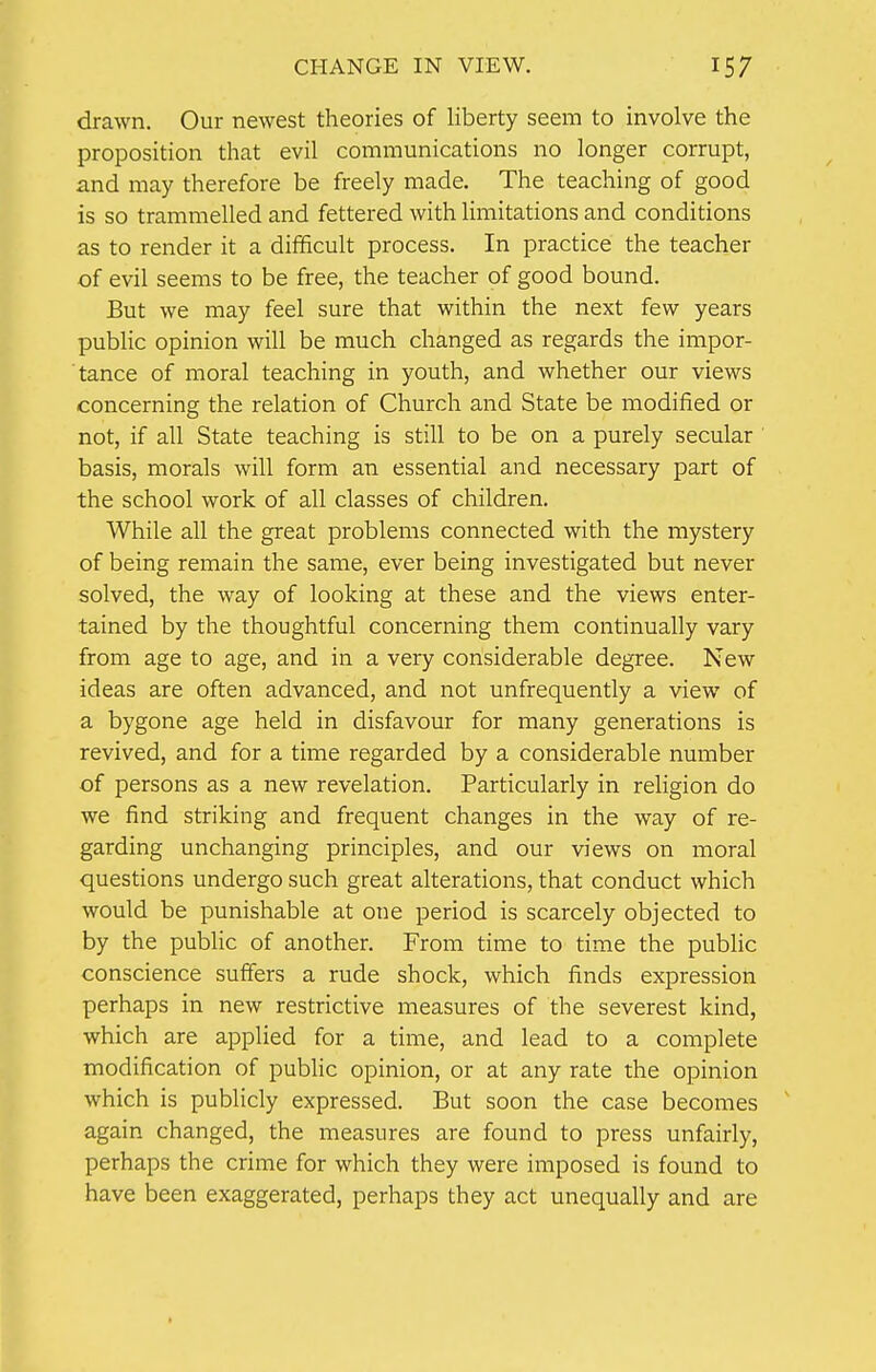 drawn. Our newest theories of liberty seem to involve the proposition that evil communications no longer corrupt, and may therefore be freely made. The teaching of good is so trammelled and fettered with limitations and conditions as to render it a difficult process. In practice the teacher of evil seems to be free, the teacher of good bound. But we may feel sure that within the next few years public opinion will be much changed as regards the impor- tance of moral teaching in youth, and whether our views concerning the relation of Church and State be modified or not, if all State teaching is still to be on a purely secular basis, morals will form an essential and necessary part of the school work of all classes of children. While all the great problems connected with the mystery of being remain the same, ever being investigated but never solved, the way of looking at these and the views enter- tained by the thoughtful concerning them continually vary from age to age, and in a very considerable degree. New ideas are often advanced, and not unfrequently a view of a bygone age held in disfavour for many generations is revived, and for a time regarded by a considerable number of persons as a new revelation. Particularly in religion do we find striking and frequent changes in the way of re- garding unchanging principles, and our views on moral questions undergo such great alterations, that conduct which would be punishable at one period is scarcely objected to by the public of another. From time to time the public conscience suffers a rude shock, which finds expression perhaps in new restrictive measures of the severest kind, which are applied for a time, and lead to a complete modification of public opinion, or at any rate the opinion which is publicly expressed. But soon the case becomes again changed, the measures are found to press unfairly, perhaps the crime for which they were imposed is found to have been exaggerated, perhaps they act unequally and are