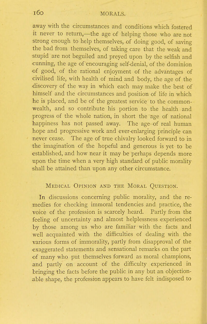 l6o MORALS. away with the circumstances and conditions which fostered it never to return,—the age of helping those who are not strong enough to help themselves, of doing good, of saving the bad from themselves, of taking care that the weak and stupid are not beguiled and preyed upon by the selfish and cunning, the age of encouraging self-denial, of the dominion •of good, of the rational enjoyment of the advantages of civilised life, with health of mind and body, the age of the discovery of the way in which each may make the best of himself and the circumstances and position of life in which he is placed, and be of the greatest service to the common- wealth, and so contribute his portion to the health and progress of the whole nation, in short the age of national happiness has not passed away. The age of real human hope and progressive work and ever-enlarging principle can never cease. The age of true chivalry looked forward to in the imagination of the hopeful and generous is yet to be established, and how near it may be perhaps depends more upon the time when a very high standard of public morality shall be attained than upon any other circumstance. Medical Opinion and the Moral Question. In discussions concerning public morality, and the re- medies for checking immoral tendencies and practice, the voice of the profession is scarcely heard. Partly from the feeling of uncertainty and almost helplessness experienced by those among us who are familiar with the facts and well acquainted with the difficulties of dealing with the various forms of immorality, partly from disapproval of the exaggerated statements and sensational remarks on the part of many who put themselves forward as moral champions, and partly on account of the difficulty experienced in bringing the facts before the public in any but an objection- able shape, the profession appears to have felt indisposed to