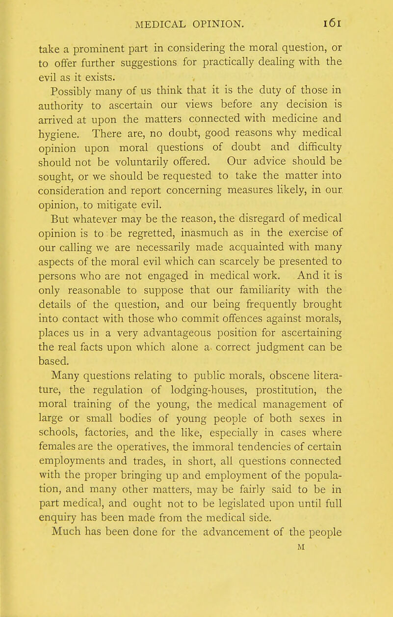 take a prominent part in considering the moral question, or to offer further suggestions for practically dealing with the evil as it exists. Possibly many of us think that it is the duty of those in authority to ascertain our views before any decision is arrived at upon the matters connected with medicine and hygiene. There are, no doubt, good reasons why medical opinion upon moral questions of doubt and difficulty should not be voluntarily offered. Our advice should be sought, or we should be requested to take the matter into consideration and report concerning measures likely, in our, opinion, to mitigate evil. But whatever may be the reason, the disregard of medical opinion is to be regretted, inasmuch as in the exercise of our calling we are necessarily made acquainted with many aspects of the moral evil which can scarcely be presented to persons who are not engaged in medical work. And it is only reasonable to suppose that our familiarity with the details of the question, and our being frequently brought into contact with those who commit offences against morals, places us in a very advantageous position for ascertaining the real facts upon which alone a correct judgment can be based. Many questions relating to public morals, obscene litera- ture, the regulation of lodging-houses, prostitution, the moral training of the young, the medical management of large or small bodies of young people of both sexes in schools, factories, and the like, especially in cases where females are the operatives, the immoral tendencies of certain employments and trades, in short, all questions connected with the proper bringing up and employment of the popula- tion, and many other matters, may be fairly said to be in part medical, and ought not to be legislated upon until full enquiry has been made from the medical side. Much has been done for the advancement of the people M