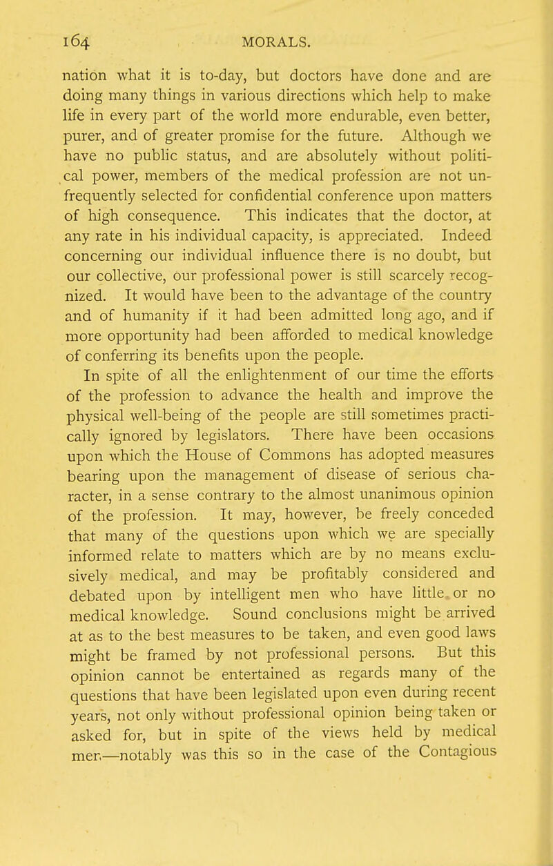 nation what it is to-day, but doctors have done and are doing many things in various directions which help to make life in every part of the world more endurable, even better, purer, and of greater promise for the future. Although we have no public status, and are absolutely without politi- cal power, members of the medical profession are not un- frequently selected for confidential conference upon matters of high consequence. This indicates that the doctor, at any rate in his individual capacity, is appreciated. Indeed concerning our individual influence there is no doubt, but our collective, our professional power is still scarcely recog- nized. It would have been to the advantage of the country and of humanity if it had been admitted long ago, and if more opportunity had been afforded to medical knowledge of conferring its benefits upon the people. In spite of all the enlightenment of our time the efforts of the profession to advance the health and improve the physical well-being of the people are still sometimes practi- cally ignored by legislators. There have been occasions upon which the House of Commons has adopted measures bearing upon the management of disease of serious cha- racter, in a sense contrary to the almost unanimous opinion of the profession. It may, however, be freely conceded that many of the questions upon which we are specially informed relate to matters which are by no means exclu- sively medical, and may be profitably considered and debated upon by intelligent men who have little, or no medical knowledge. Sound conclusions might be arrived at as to the best measures to be taken, and even good laws might be framed by not professional persons. But this opinion cannot be entertained as regards many of the questions that have been legislated upon even during recent years, not only without professional opinion being taken or asked for, but in spite of the views held by medical mer,—notably was this so in the case of the Contagious