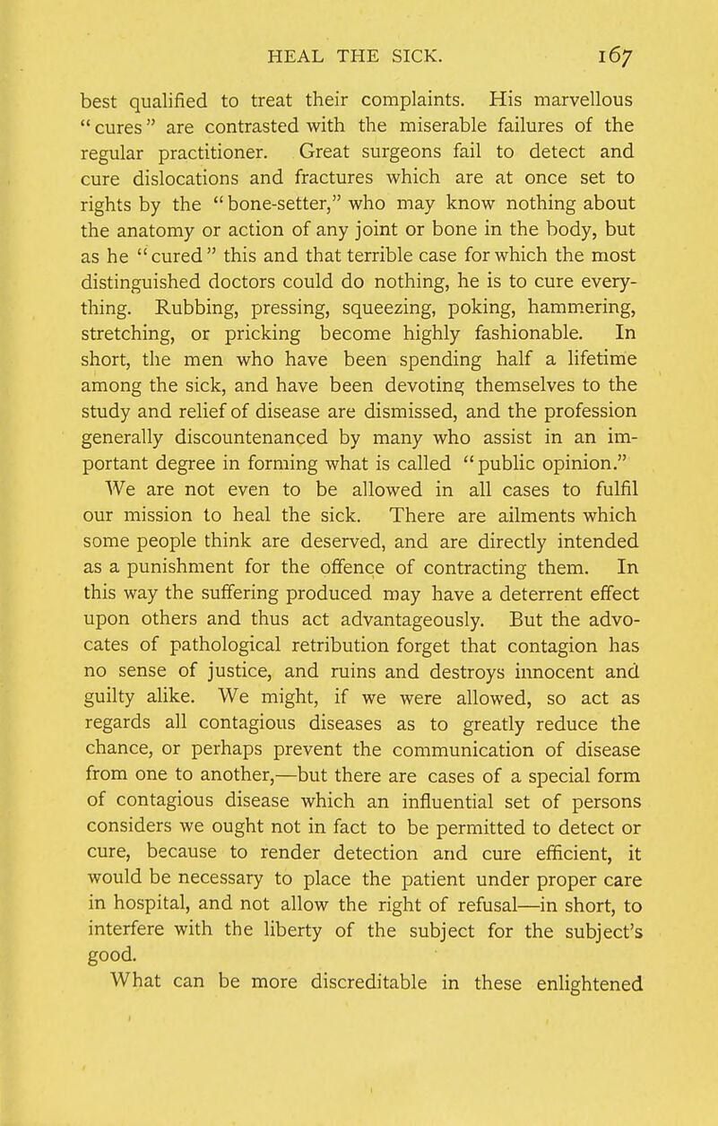 HEAL THE SICK. best qualified to treat their complaints. His marvellous  cures are contrasted with the miserable failures of the regular practitioner. Great surgeons fail to detect and cure dislocations and fractures which are at once set to rights by the  bone-setter, who may know nothing about the anatomy or action of any joint or bone in the body, but as he cured this and that terrible case for which the most distinguished doctors could do nothing, he is to cure every- thing. Rubbing, pressing, squeezing, poking, hammering, stretching, or pricking become highly fashionable. In short, the men who have been spending half a lifetime among the sick, and have been devoting themselves to the study and relief of disease are dismissed, and the profession generally discountenanced by many who assist in an im- portant degree in forming what is called public opinion. We are not even to be allowed in all cases to fulfil our mission to heal the sick. There are ailments which some people think are deserved, and are directly intended as a punishment for the offence of contracting them. In this way the suffering produced may have a deterrent effect upon others and thus act advantageously. But the advo- cates of pathological retribution forget that contagion has no sense of justice, and ruins and destroys innocent and guilty alike. We might, if we were allowed, so act as regards all contagious diseases as to greatly reduce the chance, or perhaps prevent the communication of disease from one to another,—but there are cases of a special form of contagious disease which an influential set of persons considers we ought not in fact to be permitted to detect or cure, because to render detection and cure efficient, it would be necessary to place the patient under proper care in hospital, and not allow the right of refusal—in short, to interfere with the liberty of the subject for the subject's good. What can be more discreditable in these enlightened
