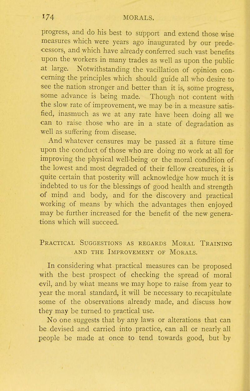 progress, and do his best to support and extend those wise measures which were years ago inaugurated by our prede- cessors, and which have already conferred such vast benefits upon the workers in many trades as well as upon the public at large. Notwithstanding the vacillation of opinion con- cerning the principles which should guide all who desire to ■see the nation stronger and better than it is, some progress, some advance is being made. Though not content with the slow rate of improvement, we may be in a measure satis- fied, inasmuch as we at any rate have been doing all we can to raise those who are in a state of degradation as well as suffering from disease. And whatever censures may be passed at a future time upon the conduct of those who are doing no work at all for improving the physical well-being or the moral condition of the lowest and most degraded of their fellow creatures, it is quite certain that posterity will acknowledge how much it is indebted to us for the blessings of good health and strength of mind and body, and for the discovery and practical working of means by which the advantages then enjoyed may be further increased for the benefit of the new genera- tions which will succeed. Practical Suggestions as regards Moral Training and the Improvement of Morals. In considering what practical measures can be proposed with the best prospect of checking the spread of moral evil, and by what means we may hope to raise from year to year the moral standard, it will be necessary to recapitulate some of the observations already made, and discuss how they may be turned to practical use. No one suggests that by any laws or alterations that can be devised and carried into practice, can all or nearly all people be made at once to tend towards good, but by