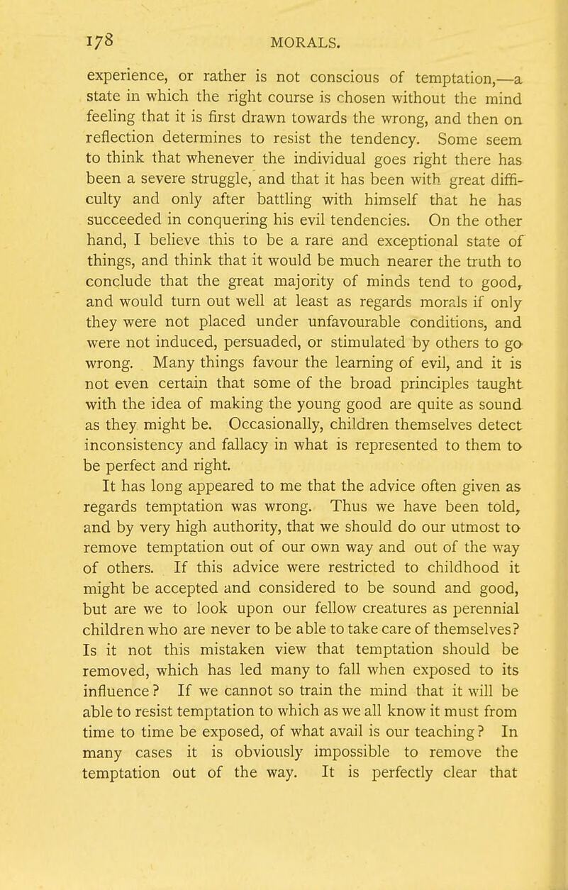 experience, or rather is not conscious of temptation,—a state in which the right course is chosen without the mind feeling that it is first drawn towards the wrong, and then on reflection determines to resist the tendency. Some seem to think that whenever the individual goes right there has been a severe struggle, and that it has been with great diffi- culty and only after battling with himself that he has succeeded in conquering his evil tendencies. On the other hand, I believe this to be a rare and exceptional state of things, and think that it would be much nearer the truth to conclude that the great majority of minds tend to good, and would turn out well at least as regards morals if only they were not placed under unfavourable conditions, and were not induced, persuaded, or stimulated by others to go wrong. Many things favour the learning of evil, and it is not even certain that some of the broad principles taught with the idea of making the young good are quite as sound as they might be. Occasionally, children themselves detect inconsistency and fallacy in what is represented to them to be perfect and right. It has long appeared to me that the advice often given as regards temptation was wrong. Thus we have been told, and by very high authority, that we should do our utmost to remove temptation out of our own way and out of the way of others. If this advice were restricted to childhood it might be accepted and considered to be sound and good, but are we to look upon our fellow creatures as perennial children who are never to be able to take care of themselves? Is it not this mistaken view that temptation should be removed, which has led many to fall when exposed to its influence ? If we cannot so train the mind that it will be able to resist temptation to which as we all know it must from time to time be exposed, of what avail is our teaching ? In many cases it is obviously impossible to remove the temptation out of the way. It is perfectly clear that