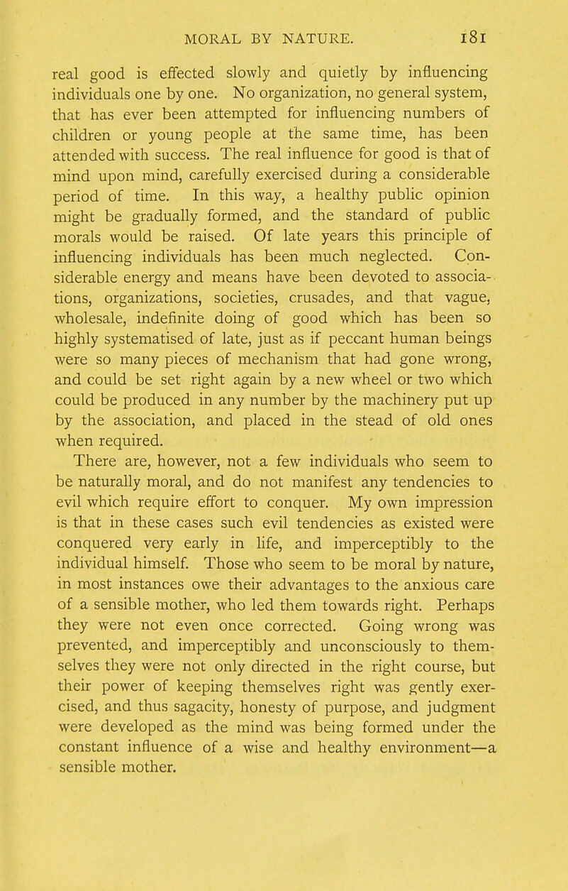 real good is effected slowly and quietly by influencing individuals one by one. No organization, no general system, that has ever been attempted for influencing numbers of children or young people at the same time, has been attended with success. The real influence for good is that of mind upon mind, carefully exercised during a considerable period of time. In this way, a healthy public opinion might be gradually formed, and the standard of public morals would be raised. Of late years this principle of influencing individuals has been much neglected. Con- siderable energy and means have been devoted to associa- tions, organizations, societies, crusades, and that vague, wholesale, indefinite doing of good which has been so highly systematised of late, just as if peccant human beings were so many pieces of mechanism that had gone wrong, and could be set right again by a new wheel or two which could be produced in any number by the machinery put up by the association, and placed in the stead of old ones when required. There are, however, not a few individuals who seem to be naturally moral, and do not manifest any tendencies to evil which require effort to conquer. My own impression is that in these cases such evil tendencies as existed were conquered very early in life, and imperceptibly to the individual himself. Those who seem to be moral by nature, in most instances owe their advantages to the anxious care of a sensible mother, who led them towards right. Perhaps they were not even once corrected. Going wrong was prevented, and imperceptibly and unconsciously to them- selves they were not only directed in the right course, but their power of keeping themselves right was gently exer- cised, and thus sagacity, honesty of purpose, and judgment were developed as the mind was being formed under the constant influence of a wise and healthy environment—a sensible mother.