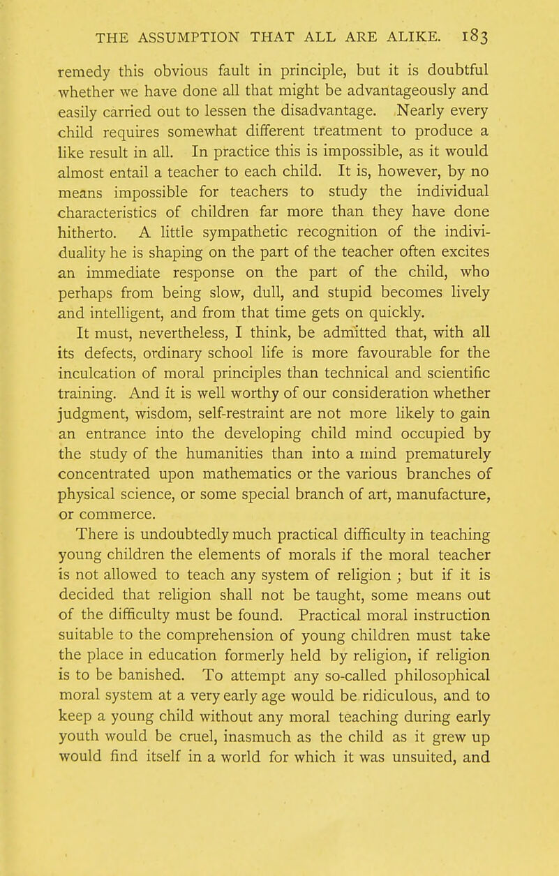 remedy this obvious fault in principle, but it is doubtful whether we have done all that might be advantageously and easily carried out to lessen the disadvantage. Nearly every child requires somewhat different treatment to produce a like result in all. In practice this is impossible, as it would almost entail a teacher to each child. It is, however, by no means impossible for teachers to study the individual characteristics of children far more than they have done hitherto. A little sympathetic recognition of the indivi- duality he is shaping on the part of the teacher often excites an immediate response on the part of the child, who perhaps from being slow, dull, and stupid becomes lively and intelligent, and from that time gets on quickly. It must, nevertheless, I think, be admitted that, with all its defects, ordinary school life is more favourable for the inculcation of moral principles than technical and scientific training. And it is well worthy of our consideration whether judgment, wisdom, self-restraint are not more likely to gain an entrance into the developing child mind occupied by the study of the humanities than into a mind prematurely concentrated upon mathematics or the various branches of physical science, or some special branch of art, manufacture, or commerce. There is undoubtedly much practical difficulty in teaching young children the elements of morals if the moral teacher is not allowed to teach any system of religion ; but if it is decided that religion shall not be taught, some means out of the difficulty must be found. Practical moral instruction suitable to the comprehension of young children must take the place in education formerly held by religion, if religion is to be banished. To attempt any so-called philosophical moral system at a very early age would be ridiculous, and to keep a young child without any moral teaching during early youth would be cruel, inasmuch as the child as it grew up would find itself in a world for which it was unsuited, and