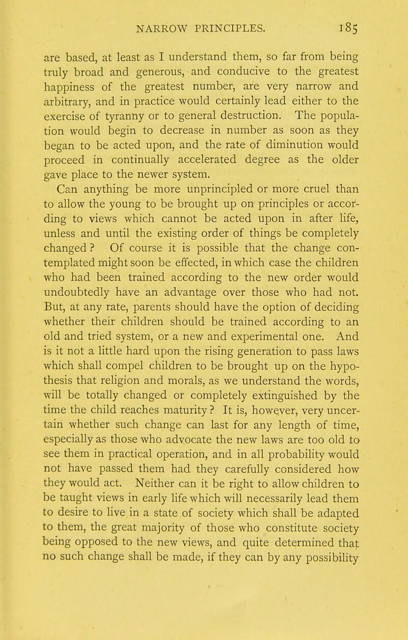 are based, at least as I understand them, so far from being truly broad and generous, and conducive to the greatest happiness of the greatest number, are very narrow and arbitrary, and in practice would certainly lead either to the exercise of tyranny or to general destruction. The popula- tion would begin to decrease in number as soon as they began to be acted upon, and the rate of diminution would proceed in continually accelerated degree as the older gave place to the newer system. Can anything be more unprincipled or more cruel than to allow the young to be brought up on principles or accor- ding to views which cannot be acted upon in after life, unless and until the existing order of things be completely changed ? Of course it is possible that the change con- templated might soon be effected, in which case the children who had been trained according to the new order would undoubtedly have an advantage over those who had not. But, at any rate, parents should have the option of deciding whether their children should be trained according to an old and tried system, or a new and experimental one. And is it not a little hard upon the rising generation to pass laws which shall compel children to be brought up on the hypo- thesis that religion and morals, as we understand the words, will be totally changed or completely extinguished by the time the child reaches maturity ? It is, however, very uncer- tain whether such change can last for any length of time, especially as those who advocate the new laws are too old to see them in practical operation, and in all probability would not have passed them had they carefully considered how they would act. Neither can it be right to allow children to be taught views in early life which will necessarily lead them to desire to live in a state of society which shall be adapted to them, the great majority of those who constitute society being opposed to the new views, and quite determined that no such change shall be made, if they can by any possibility