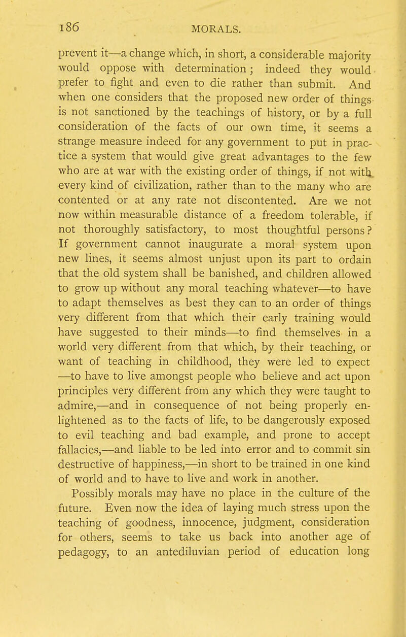 prevent it—a change which, in short, a considerable majority would oppose with determination; indeed they would prefer to fight and even to die rather than submit. And when one considers that the proposed new order of things is not sanctioned by the teachings of history, or by a full consideration of the facts of our own time, it seems a strange measure indeed for any government to put in prac- tice a system that would give great advantages to the few who are at war with the existing order of things, if not with, every kind of civilization, rather than to the many who are contented or at any rate not discontented. Are we not now within measurable distance of a freedom tolerable, if not thoroughly satisfactory, to most thoughtful persons? If government cannot inaugurate a moral system upon new lines, it seems almost unjust upon its part to ordain that the old system shall be banished, and children allowed to grow up without any moral teaching whatever—to have to adapt themselves as best they can to an order of things very different from that which their early training would have suggested to their minds—to find themselves in a world very different from that which, by their teaching, or want of teaching in childhood, they were led to expect —to have to live amongst people who believe and act upon principles very different from any which they were taught to admire,—and in consequence of not being properly en- lightened as to the facts of life, to be dangerously exposed to evil teaching and bad example, and prone to accept fallacies,—and liable to be led into error and to commit sin destructive of happiness,—in short to be trained in one kind of world and to have to live and work in another. Possibly morals may have no place in the culture of the future. Even now the idea of laying much stress upon the teaching of goodness, innocence, judgment, consideration for others, seems to take us back into another age of pedagogy, to an antediluvian period of education long