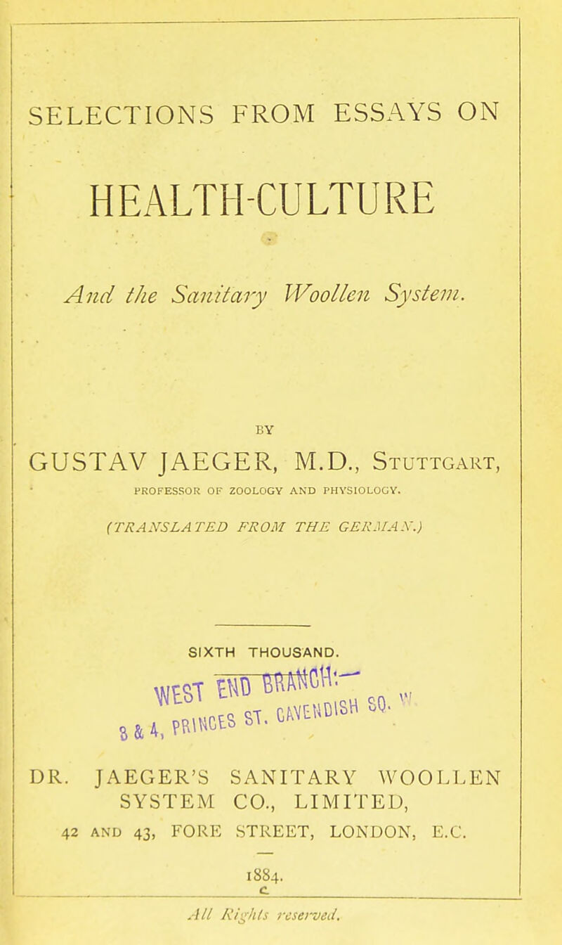 SELECTIONS FROM ESSAYS ON HEALTH-CULTURE And the Sanitary Woollen System. GUSTAV JAEGER, M.D., Stuttgart, PROFESSOR OF ZOOLOGY AND PHYSIOLOGY. (TRANSLATED FROM THE GERM AX.) SIXTH THOUSAND. DR. JAEGER'S SANITARY WOOLLEN SYSTEM CO., LIMITED, 42 AND 43, FORE STREET, LONDON, E.G. 1884. c All Rights rcsei~ved.