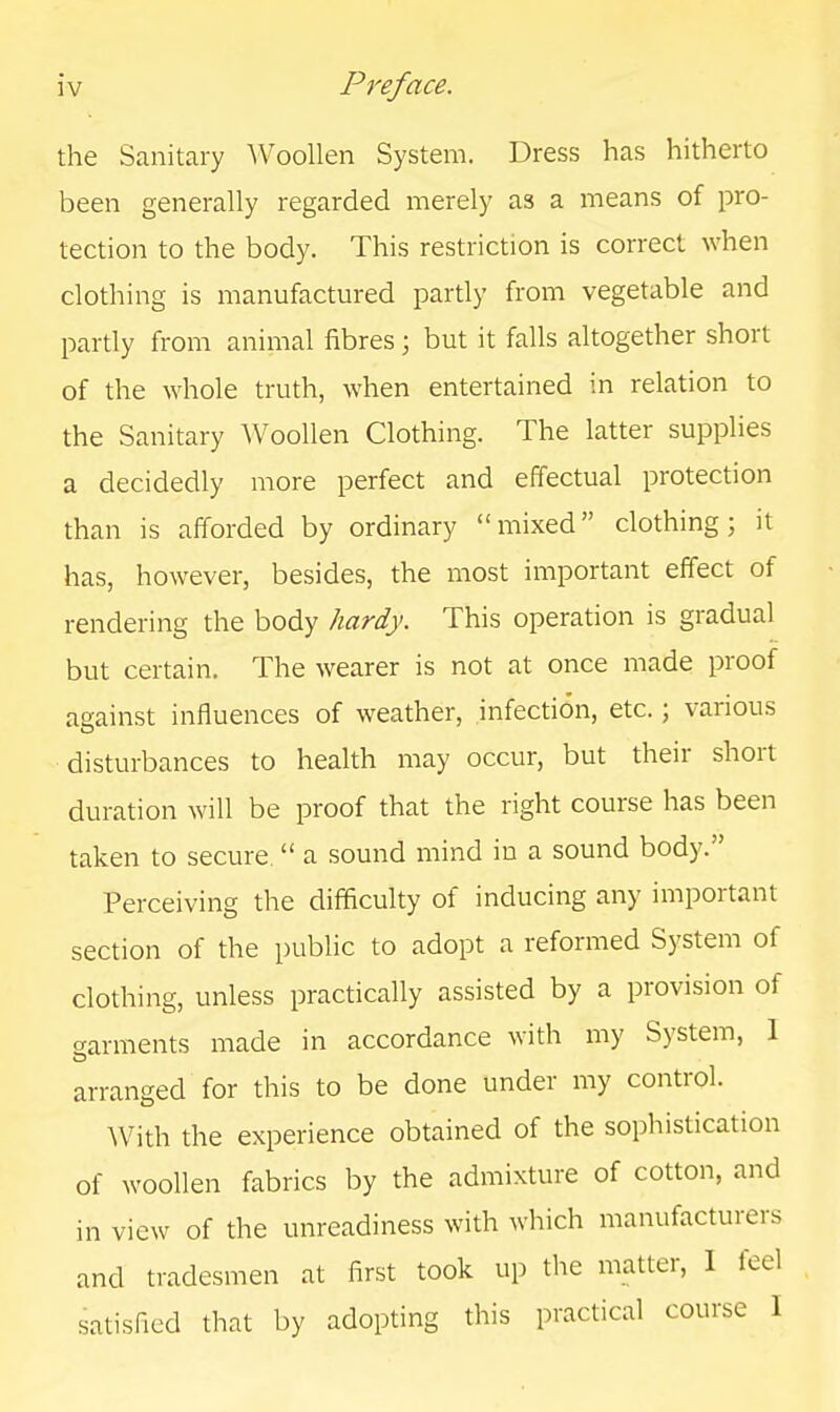 the Sanitary Woollen System. Dress has hitherto been generally regarded merely as a means of pro- tection to the body. This restriction is correct when clothing is manufactured partly from vegetable and partly from animal fibres; but it falls altogether short of the whole truth, when entertained in relation to the Sanitary Woollen Clothing. The latter supplies a decidedly more perfect and effectual protection than is afforded by ordinary mixed clothing; it has, however, besides, the most important effect of rendering the body hardy. This operation is gradual but certain. The wearer is not at once made proof against influences of weather, infection, etc.; various disturbances to health may occur, but their short duration will be proof that the right course has been taken to secure  a sound mind in a sound body. Perceiving the difficulty of inducing any important section of the public to adopt a reformed System of clothing, unless practically assisted by a provision of (garments made in accordance with my System, 1 arranged for this to be done under my control. With the experience obtained of the sophistication of woollen fabrics by the admixture of cotton, and in view of the unreadiness with which manufacturers and tradesmen at first took up the matter, I feel satisfied that by adopting this practical course I