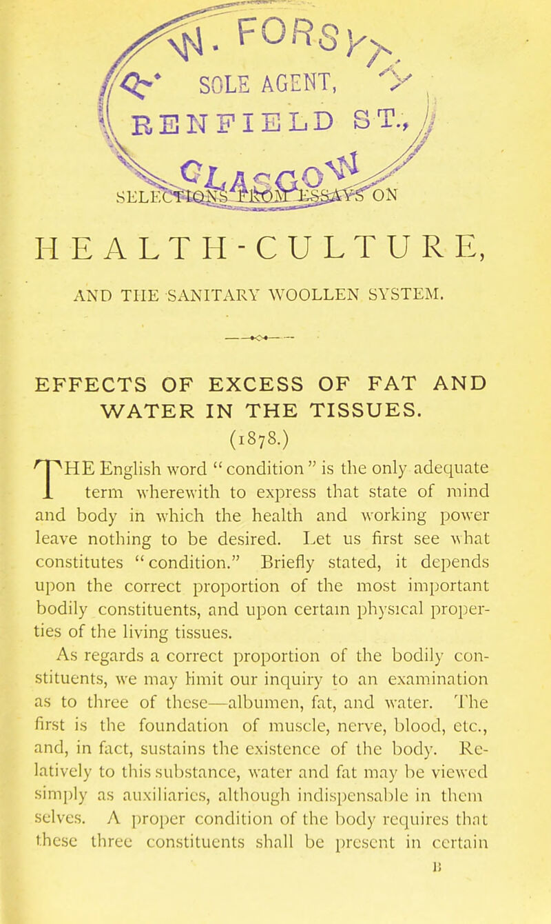 H E A L T H - C U L T U R E, AND THE SANITARY WOOLLEN SYSTEM. EFFECTS OF EXCESS OF FAT AND WATER IN THE TISSUES. HE English word  condition  is the only adequate i term wherewith to express that state of mind and body in which the health and working power leave nothing to be desired. Let us first see what constitutes  condition. Briefly stated, it depends upon the correct proportion of the most important bodily constituents, and upon certam physical proper- ties of the living tissues. As regards a correct proportion of the bodily con- stituents, we may hmit our inquiry to an examination as to three of these—albumen, fat, and water. The first is the foundation of muscle, nerve, blood, etc., and, in foct, sustains the existence of the body. Re- latively to this substance, water and fat may be viewed simply as auxiliaries, although indispensable in them selves. A proper condition of the body requires that these three constituents shall be present in certain (1878.) V.