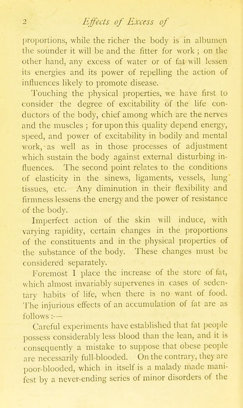 l)roportions, while the richer the body is in albumen the sounder it will be and the fitter for work ; on the other hand, any excess of water or of fat will lessen its energies and its power of repelling the action of influences likely to promote disease. Touching the physical properties, we have first to consider the degree of excitability of the life con- ductors of the body, chief among Avhich are the nerves and the muscles ; for upon this quality depend energy, speed, and power of excitability in bodily and mental work, ■ as well as in those processes of adjustment Avhich sustain the body against external disturbing in- fluences. The second point relates to the conditions of elasticity in the sinews, ligaments, vessels, lung tissues, etc. Any diminution in their flexibility and firmness lessens the energy and the power of resistance of the body. Imperfect action of the skin will induce, with varying rapidity, certain changes in the proportions of the constituents and in the physical properties of the substance of the body. These changes must be considered separately. Foremost I place the increase of the store of fat, which almost invariably supervenes in cases of seden- tary habits of life, when there is no want of food. The injurious effects of an accumulation of fat are as follows :— Careful experiments have established that fat people possess considerably less blood than the lean, and it is consequently a mistake to suppose that obese people are necessarily full-blooded. On the contrar)-, they arc poor-blooded, which in itself is a malady made mani- fest by a never-ending scries of minor disorders of the