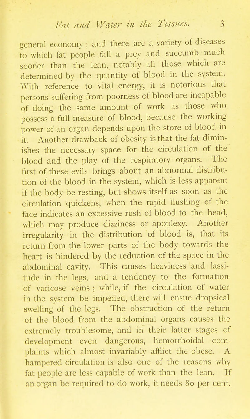 general economy ; and there are a variety of diseases to which fat people fall a prey and succumb much sooner than the lean, notably all those which are determined by the quantity of blood in the system. AVith reference to vital energy, it is notorious that persons suffering from poorness of blood are incapable of doing the same amount of work as those who possess a full measure of blood, because the working power of an organ depends upon the store of blood in it. Another drawback of obesity is that the fat dimin- ishes the necessary space for the circulation of the blood and the play of the respiratory organs. The first of these evils brings about an abnormal distribu- tion of the blood in the system, which is less apparent if the body be resting, but shows itself as soon as the circulation quickens, when the rapid flushing of the face indicates an excessive rush of blood to the head, which may produce dizziness or apoplexy. Another irregularity in the distribution of blood is, that its return from the lower parts of the body towards the heart is hindered by the reduction of the space in the abdominal cavity. This causes heaviness and lassi- tude in the legs, and a tendency to the formation of varicose veins ; while, if the circulation of water in the system be impeded, there will ensue dropsical swelling of the legs. The obstruction of the return of the blood from the abdominal organs causes the extremely troublesome, and in their latter stages of development even dangerous, hemorrhoidal com- plaints which almost invariably afflict the obese. A hampered circulation is also one of the reasons why fat people are less capable of work than the lean. If an organ be required to do work, it needs 80 per cent.