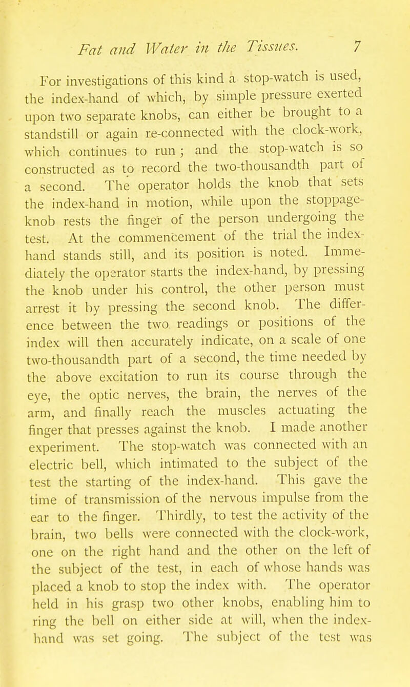 For investigations of this kind a stop-watch is used, the index-hand of which, by simple pressure exerted upon two separate knobs, can either be brought to a standstill or again re-connected with the clock-work, which continues to run; and the stop-watch is so constructed as to record the two-thousandth part of a second. The operator holds the knob that sets the index-hand in motion, while upon the stoppage- knob rests the finger of the person undergoing the test. At the commencement of the trial the index- hand stands still, and its position is noted. Imme- diately the operator starts the index-hand, by pressing the knob under his control, the other person must arrest it by pressing the second knob. The differ- ence between the two readings or positions of the index will then accurately indicate, on a scale of one two-thousandth part of a second, the time needed by the above excitation to run its course through the eye, the optic nerves, the brain, the nerves of the arm, and finally reach the muscles actuating the finger that presses against the knob. I made another experiment. The stop-watch was connected with an electric bell, which intimated to the subject of the test the starting of the index-hand. This gave the time of transmission of the nervous impulse from the ear to the finger. Thirdly, to test the activity of the brain, two bells were connected with the clock-work, one on the right hand and the other on the left of the subject of the test, in each of whose hands was placed a knob to stop the index with. The operator held in his grasp two other knobs, enabling him to ring the bell on either side at will, when the index- hand was set going. The subject of the test was