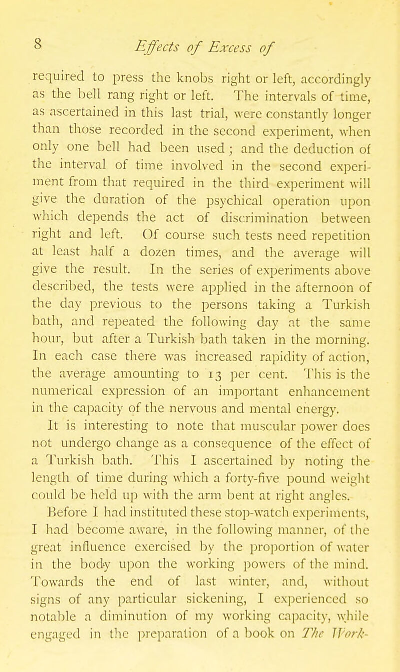 required to press the knobs right or left, accordingly as the bell rang right or left. The intervals of time, as ascertained in this last trial, were constantly longer than those recorded in the second experiment, when only one bell had been used ; and the deduction of the interval of time involved in the second experi- ment from that required in the third experiment will give the duration of the psychical operation upon which depends the act of discrimination between right and left. Of course such tests need repetition at least half a dozen times, and the average will give the result. In the series of experiments above described, the tests were applied in the afternoon of the day previous to the persons taking a Turkish bath, and repeated the following day at the same hour, but after a Turkish bath taken in the morning. In each case there was increased rapidity of action, the average amounting to 13 per cent. This is the numerical expression of an important enhancement in the capacity of the nervous and mental energy. It is interesting to note that muscular power does not undergo change as a consequence of the effect of a Turkish bath. This I ascertained by noting the length of time during which a forty-five pound weight could be held up with the arm bent at right angles. Before I had instituted these stop-watch experiments, I had become aware, in the following manner, of the great influence exercised by the proportion of water in the body upon the working powers of the mind. Towards the end of last winter, and, without signs of any particular sickening, I experienced so notable a diminution of my working capacity, while engaged in the prt-])aration of a book on T/ie IJ'ork-