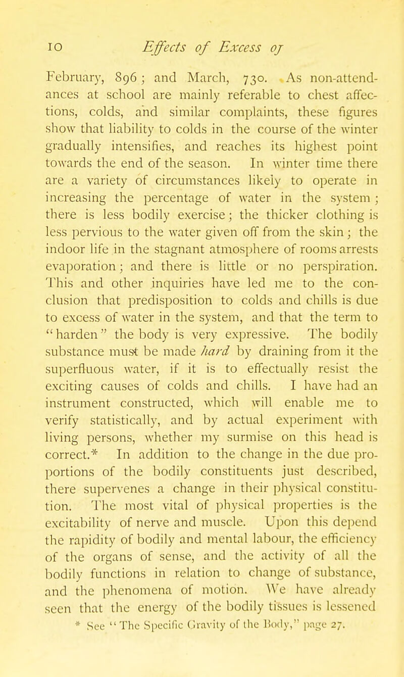 February, 896; and March, 730. As non-attend- ances at school are mainly referable to chest affec- tions, colds, and similar complaints, these figures show that liability to colds in the course of the winter gradually intensifies, and reaches its highest point towards the end of the season. In winter time there are a variety of circumstances likely to operate in increasing the percentage of water in the system ; there is less bodily exercise; the thicker clothing is less pervious to the water given off from the skin; the indoor life in the stagnant atmosphere of rooms arrests evaporation; and there is little or no perspiration. This and other inquiries have led me to the con- clusion that predisposition to colds and chills is due to excess of water in the system, and that the term to  harden  the body is very expressive. The bodil}' substance must be made hard by draining from it the superfluous water, if it is to effectually resist the exciting causes of colds and chills. I have had an instrument constructed, which will enable me to verify statistically, and by actual experiment with living persons, whether my surmise on this head is correct.* In addition to the change in the due pro- portions of the bodily constituents just described, there supervenes a change in their physical constitu- tion. The most vital of physical properties is the excitability of nerve and muscle. Upon this depend the rapidity of bodily and mental labour, the efficiency of the organs of sense, and the activity of all the bodily functions in relation to change of substance, and the phenomena of motion. We have already seen that the energy of the bodily tissues is lessened