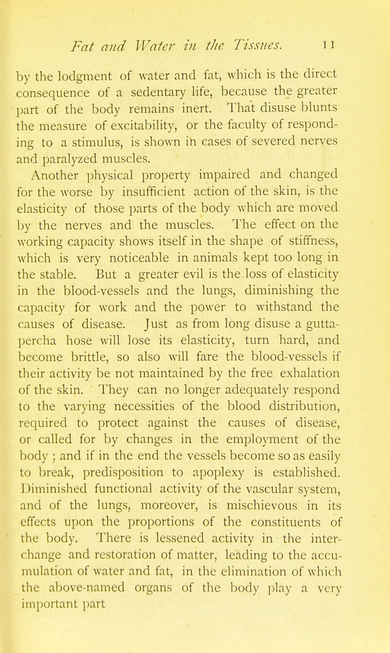 by the lodgment of water and fat, which is the direct consequence of a sedentary hfe, because the greater part of the body remains inert. That disuse blunts the measure of excitability, or the faculty of respond- ing to a stimulus, is shown in cases of severed nerves and paralyzed muscles. Another physical property impaired and changed for the worse by insufficient action of the skin, is the elasticity of those parts of the body which are moved by the nerves and the muscles. The effect on the working capacity shows itself in the shape of stiffness, which is very noticeable in animals kept too long in the stable. But a greater evil is the.loss of elasticity in the blood-vessels and the lungs, diminishing the capacity for work and the power to withstand the causes of disease. Just as from long disuse a gutta- percha hose will lose its elasticity, turn hard, and become brittle, so also will fare the blood-vessels if their activity be not maintained by the free exhalation of the skin. They can no longer adequately respond to the varying necessities of the blood distribution, required to protect against the causes of disease, or called for by changes in the employment of the body ; and if in the end the vessels become so as easily to break, predisposition to apoplexy is established. Diminished functional activity of the vascular system, and of the lungs, moreover, is mischievous in its effects upon the proportions of the constituents of the body. There is lessened activity in the inter- change and restoration of matter, leading to the accu- mulation of water and fat, in the elimination of which the above-named organs of the body play a very important part