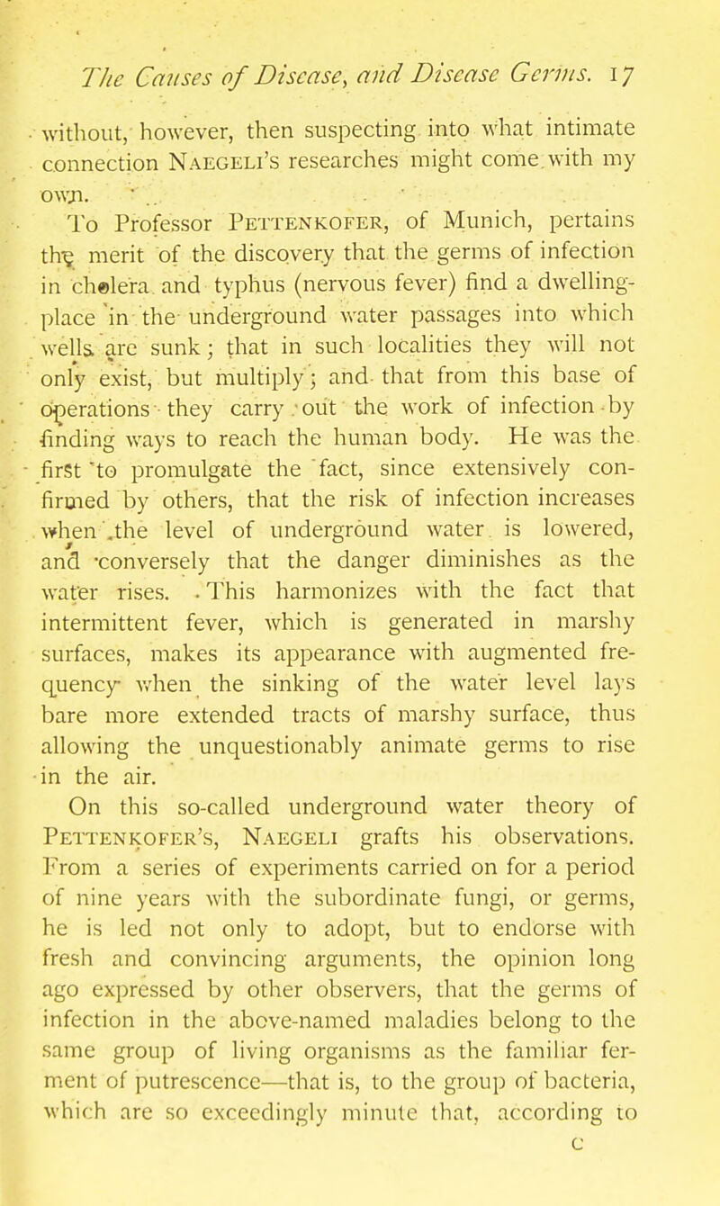 without, however, then suspecting into what intimate connection Naegeli's researches might come, with my owji. • .. . ■ To Professor Pettenkofer, of Munich, pertains th^ merit of the discovery that the germs of infection in chelera and typhus (nervous fever) find a dwelhng- place in the-underground water passages into which wella are sunk; that in such locahties they will not only exist, but multiply; and that from this base of operations they carry; oiit the work of infection by finding ways to reach the human body. He was the first to promulgate the fact, since extensively con- firmed by others, that the risk of infection increases \¥hen',the level of underground water is lowered, and -conversely that the danger diminishes as the water rises. • This harmonizes with the fact that intermittent fever, which is generated in marshy surfaces, makes its appearance with augmented fre- quency v/hen the sinking of the water level lays bare more extended tracts of marshy surface, thus allowing the unquestionably animate germs to rise ■in the air. On this so-called underground water theory of Pettenkofer's, Naegeli grafts his observations. From a series of experiments carried on for a period of nine years with the subordinate fungi, or germs, he is led not only to adopt, but to endorse with fresh and convincing arguments, the opinion long ago expressed by other observers, that the germs of infection in the above-named maladies belong to the same group of living organisms as the familiar fer- ment of putrescence—that is, to the group of bacteria, M'hich are so exceedingly minute that, according to c