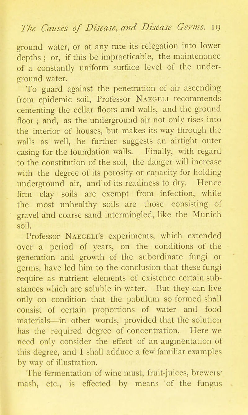 ground water, or at any rate its relegation into lower depths ; or, if this be impracticable, the maintenance of a constantly uniform surface level of the under- ground water. To guard against the penetration of air ascending from epidemic soil. Professor Naegeli recommends cementing the cellar floors and walls, and the ground floor ; and, as the underground air not only rises into the interior of houses, but makes its way through the walls as well, he further suggests an airtight outer casing for the foundation walls. Finally, with regard to the constitution of the soil, the danger will increase with the degree of its porosity or capacity for holding underground air, and of its readiness to dry. Hence firm clay soils are exempt from infection, while the most unhealthy soils are those consisting of gravel and coarse sand intermingled, like the Munich soil. Professor Naegeli's experiments, which extended over a period of years, on the conditions of the generation and growth of the subordinate fungi or germs, have led him to the conclusion that these fungi require as nutrient elements of existence certain sub- stances which are soluble in water. But they can live only on condition that the pabulum so formed shall consist of certain proportions of water and food materials—in other words, provided that the solution has the required degree of concentration. Here we need only consider the effect of an augmentation of this degree, and I shall adduce a few familiar examples by way of illustration. The fermentation of wine must, fruit-juices, brewers' mash, etc., is effected by means of the fungus