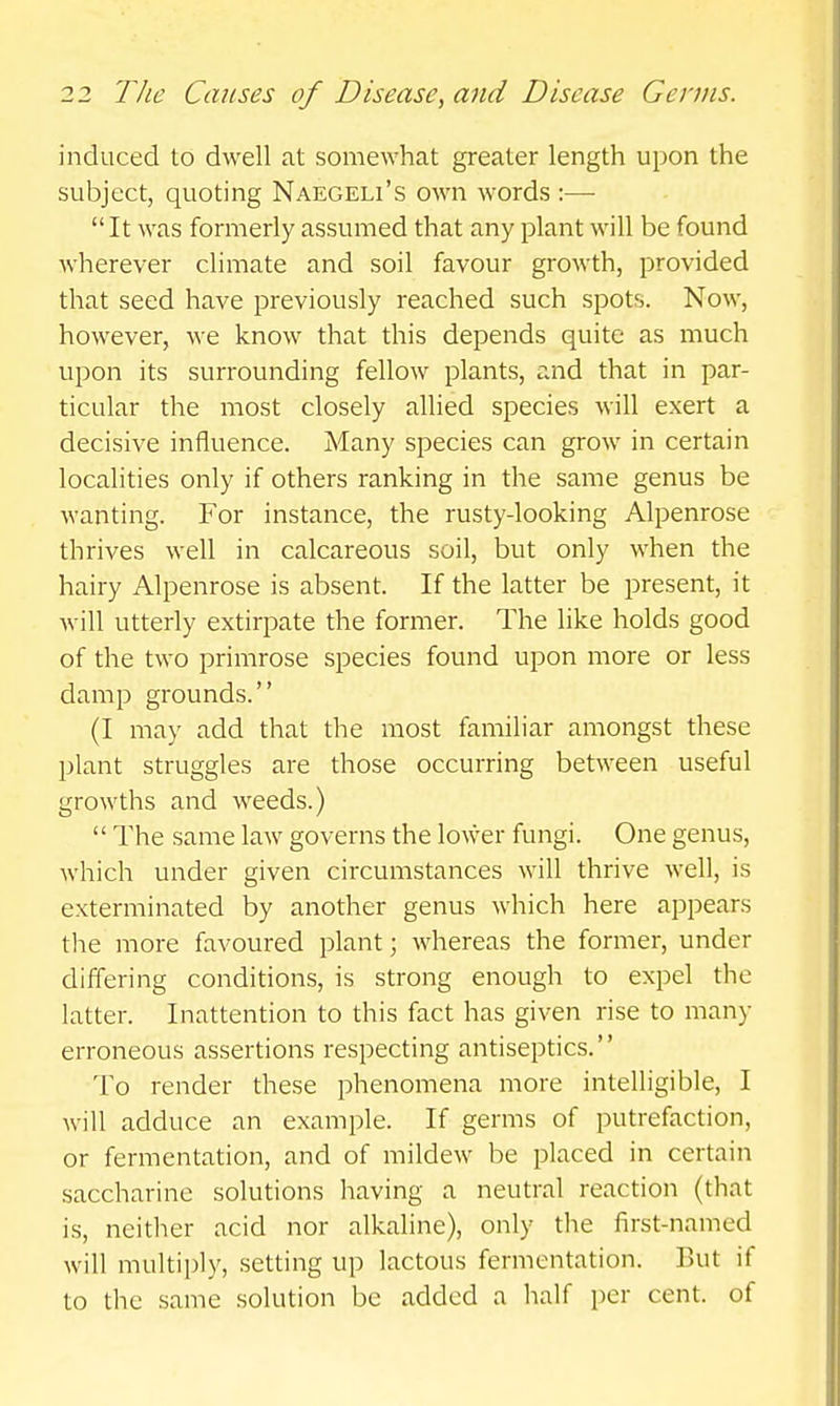 induced to dwell at somewhat greater length upon the subject, quoting Naegeli's own words :—  It was formerly assumed that any plant will be found wherever climate and soil favour growth, provided that seed have previously reached such spots. Now, however, we know that this depends quite as much upon its surrounding fellow plants, and that in par- ticular the most closely allied species will exert a decisive influence. Many species can grow in certain localities only if others ranking in the same genus be wanting. For instance, the rusty-looking Alpenrose thrives well in calcareous soil, but only when the hairy Alpenrose is absent. If the latter be present, it will utterly extirpate the former. The like holds good of the two primrose species found upon more or less damp grounds. (I may add that the most familiar amongst these plant struggles are those occurring between useful growths and weeds.)  The same law governs the lower fungi. One genus, which under given circumstances will thrive well, is exterminated by another genus which here appears tlie more favoured plant; whereas the former, under differing conditions, is strong enough to expel the latter. Inattention to this fact has given rise to many erroneous assertions respecting antiseptics. To render these phenomena more intelligible, I will adduce an example. If germs of putrefaction, or fermentation, and of mildew be placed in certain saccharine solutions having a neutral reaction (that is, neitlier acid nor alkaline), only the first-named Avill multiply, setting up lactous fermentation. But if to the same solution be added a half per cent, of