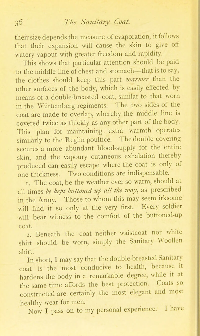 their size depends the measure of evaporation, it follows that their expansion will cause the skin to give off watery vapour with greater freedom and rapidity. This shows that particular attention should be paid to the middle line of chest and stomach—that is to say, the clothes should keep this part warmer than the other surfaces of the body, which is easily effected by means of a double-breasted coat, similar to that worn in the Wiirtemberg regiments. The two sides of the coat are made to overlap, whereby the middle line is covered twice as thickly as any other part of the body. This plan for maintaining extra warmth operates similarly to the Reglin poultice. The double covering secures a more abundant blood-supply for the entire skin, and the vapoury cutaneous exhalation thereby produced can easily escape where the coat is only of one thickness. Two conditions are indispensable. 1. The coat, be the weather ever so warm, should at all times be kept butto?ied up all the way, as prescribed in the Army. Those to whom this may seem irksome will find it so only at the very first. Every soldier will bear witness to the comfort of the buttoned-up coat. 2. Beneath the coat neither waistcoat nor white sliirt should be worn, simply the Sanitary ^Voollen shirt. In short, I may say that the double-breasted Sanitary coat is the most conducive to health, because it hardens the body in a remarkable degree, while it at the same time affords the best protection. Coats so constructed are certainly the most elegant and most healthy wear for men. Now I pass on to my personal experience. I have