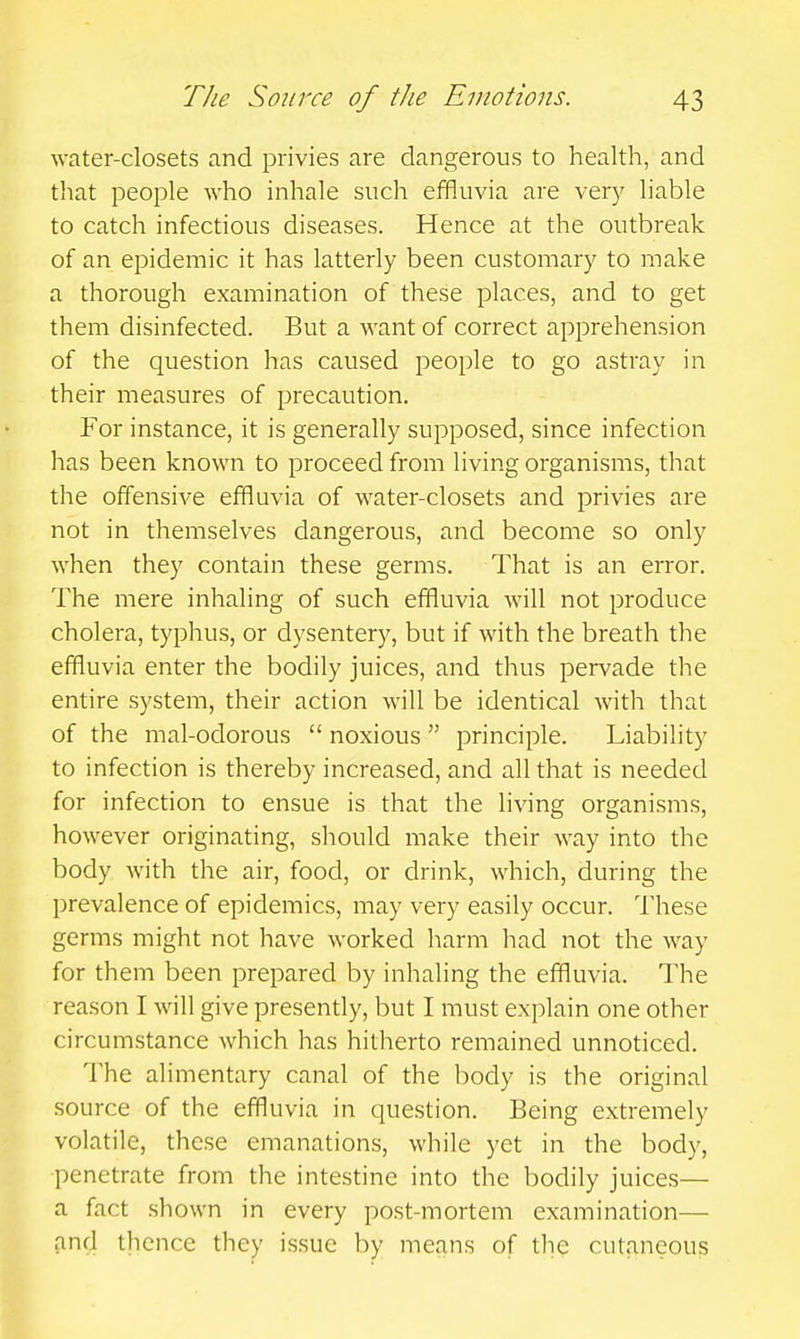 water-closets and privies are dangerous to health, and that peojDle who inhale such effluvia are very liable to catch infectious diseases. Hence at the outbreak of an epidemic it has latterly been customary to make a thorough examination of these places, and to get them disinfected. But a want of correct apprehension of the question has caused people to go astray in their measures of precaution. For instance, it is generally supposed, since infection has been known to proceed from living organisms, that the offensive effluvia of water-closets and privies are not in themselves dangerous, and become so only when they contain these germs. That is an error. The mere inhaling of such effluvia will not produce cholera, typhus, or dysentery, but if with the breath the effluvia enter the bodily juices, and thus pervade the entire system, their action will be identical with that of the mal-odorous  noxious  principle. Liability to infection is thereby increased, and all that is needed for infection to ensue is that the living organisms, however originating, should make their way into the body with the air, food, or drink, which, during the prevalence of epidemics, may very easily occur. These germs might not have worked harm had not the way for them been prepared by inhaling the effluvia. The reason I will give presendy, but I must explain one other circumstance which has hitherto remained unnoticed. The alimentary canal of the body is the original .source of the effluvia in question. Being extremely volatile, these emanations, while yet in the body, penetrate from the intestine into the bodily juices— a fact shown in every post-mortem examination— and thence they issue by means of the cutaneous