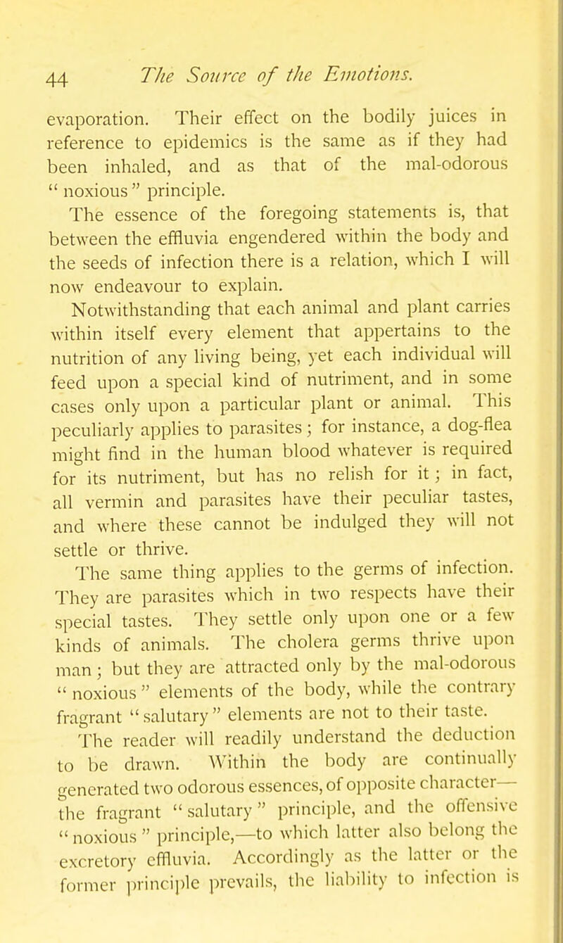 evaporation. Their effect on the bodily juices in reference to epidemics is the same as if they had been inhaled, and as that of the mal-odorous  noxious  principle. The essence of the foregoing statements is, that between the effluvia engendered within the body and the seeds of infection there is a relation, which I will now endeavour to explain. Notwithstanding that each animal and plant carries within itself every element that appertains to the nutrition of any living being, yet each individual will feed upon a special kind of nutriment, and in some cases only upon a particular plant or animal. This peculiarly applies to parasites; for instance, a dog-flea might find in the human blood whatever is required for its nutriment, but has no relish for it; in fact, all vermin and parasites have their peculiar tastes, and where these cannot be indulged they will not settle or thrive. The same thing applies to the germs of infection. They are parasites which in two respects have their special tastes. They settle only upon one or a few kinds of animals. The cholera germs thrive upon man; but they are attracted only by the mal-odorous  noxious  elements of the body, while the contrary fragrant salutary elements are not to their taste. The reader will readily understand the deduction to be drawn. Within the body are continually generated two odorous essences, of opposite character— the fragrant  salutary  principle, and the offensive  noxious  principle,—to which latter also belong the excretory effluvia. Accordingly as the latter or the former principle prevails, the liability to infection is