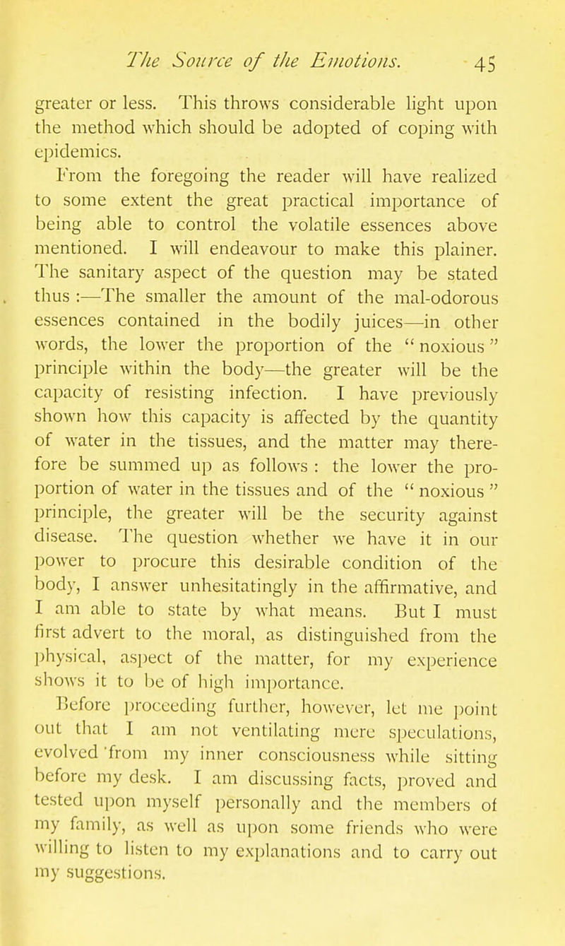 greater or less. This throws considerable light upon the method which should be adopted of coping with epidemics. From the foregoing the reader will have realized to some extent the great practical importance of being able to control the volatile essences above mentioned. I will endeavour to make this plainer. The sanitary aspect of the question may be stated thus :—The smaller the amount of the mal-odorous essences contained in the bodily juices—in other words, the lower the proportion of the  noxious principle within the body—the greater will be the capacity of resisting infection. I have previously shown liow this capacity is affected by the quantity of water in the tissues, and the matter may there- fore be summed up as follows : the lower the pro- portion of water in the tissues and of the  noxious  principle, the greater will be the security against disease. I'he question whether we have it in our power to procure this desirable condition of the body, I answer unhesitatingly in the affirmative, and I am able to state by what means. But I must first advert to the moral, as distinguished from the physical, aspect of the matter, for my experience shows it to be of high importance. Before proceeding further, however, let me point out that I am not ventilating mere speculations, evolved 'from my inner consciousness while sitting before my desk. I am discussing facts, proved and tested upon myself personally and tlie members of my family, as well as upon some friends who were willing to listen to my explanations and to carry out my suggestions.