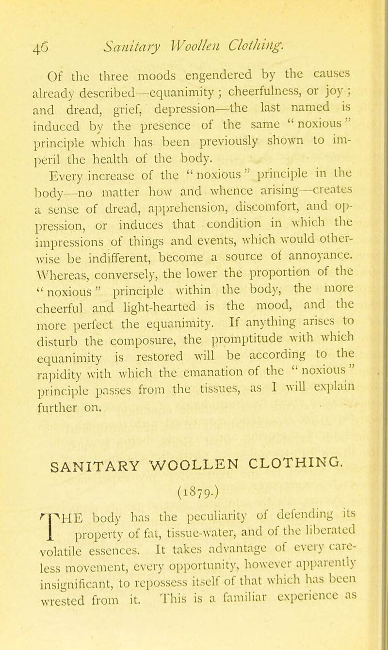 Of the three moods engendered by the causes already described—equanimity ; cheerfulness, or joy ; and dread, grief, depression—the last named is induced by the presence of the same noxious principle which has been previously shown to im- peril the health of the body. Every increase of the  noxious principle in the body—no matter how and whence arising—creates a sense of dread, apprehension, discomfort, and op- pression, or induces that condition in which the impressions of things and events, which would other- wise be indifferent, become a source of annoyance. Whereas, conversely, the lower the proportion of the noxious principle within the body, the more cheerful and light-hearted is the mood, and the more perfect the equanimit)'. If anything arises to disturb the composure, the promptitude with which equanimity is restored will be according to the rapidity with which the emanation of the noxious principle passes from the tissues, as 1 will explain further on. SANITARY WOOLLEN CLOTHING. (1S79.) THE body has the peculiarity of delending its property of fat, tissue-water, and of the liberated volatile essences. It takes advantage of every care- less movement, every opportunity, however apparently insignificant, to repossess itself of that which has been wrested from it. Tliis is a aimiliar experience as