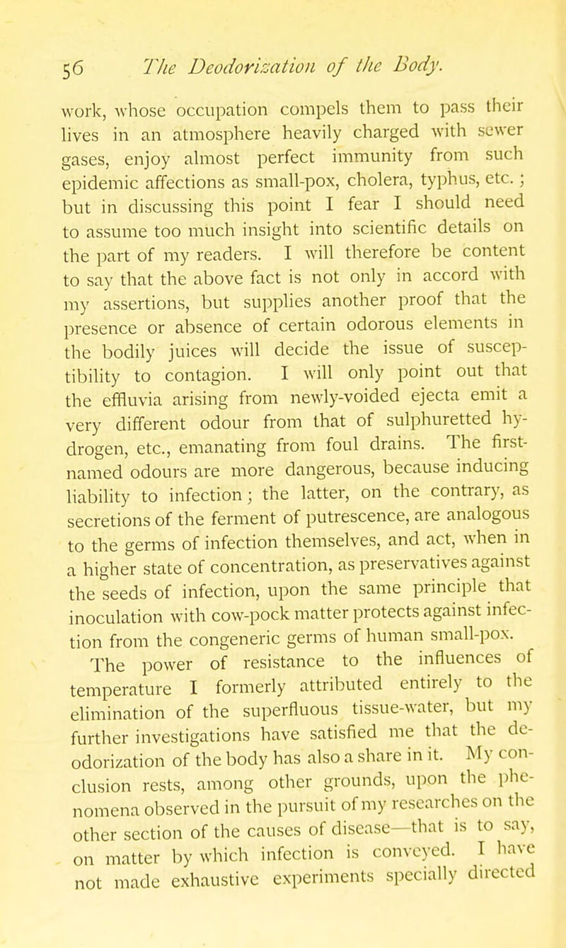 work, whose occupation compels them to pass their lives in an atmosphere heavily charged with sewer gases, enjoy almost perfect immunity from such epidemic affections as small-pox, cholera, typhus, etc.; but in discussing this point I fear I should need to assume too much insight into scientific details on the part of my readers. I will therefore be content to say that the above fact is not only in accord with my assertions, but supplies another proof that the presence or absence of certain odorous elements in the bodily juices will decide the issue of suscep- tibility to contagion. I will only point out that the effluvia arising from newly-voided ejecta emit a very different odour from that of sulphuretted hy- drogen, etc., emanating from foul drains. The first- named odours are more dangerous, because inducing liability to infection; the latter, on the contrary, as secretions of the ferment of putrescence, are analogous to the germs of infection themselves, and act, when in a higher state of concentration, as preservatives against the seeds of infection, upon the same principle that inoculation with cow-pock matter protects against infec- tion from the congeneric germs of human small-pox. The power of resistance to the influences of temperature I formerly attributed entirely to the elimination of the superfluous tissue-water, but my further investigations have satisfied me that the de- odorization of the body has also a share in it. My con- clusion rests, among other grounds, upon the phe- nomena observed in the pursuit of my researches on the other section of the causes of disease—that is to say, on matter by which infection is conveyed. I have not made exhaustive experiments specially dwected