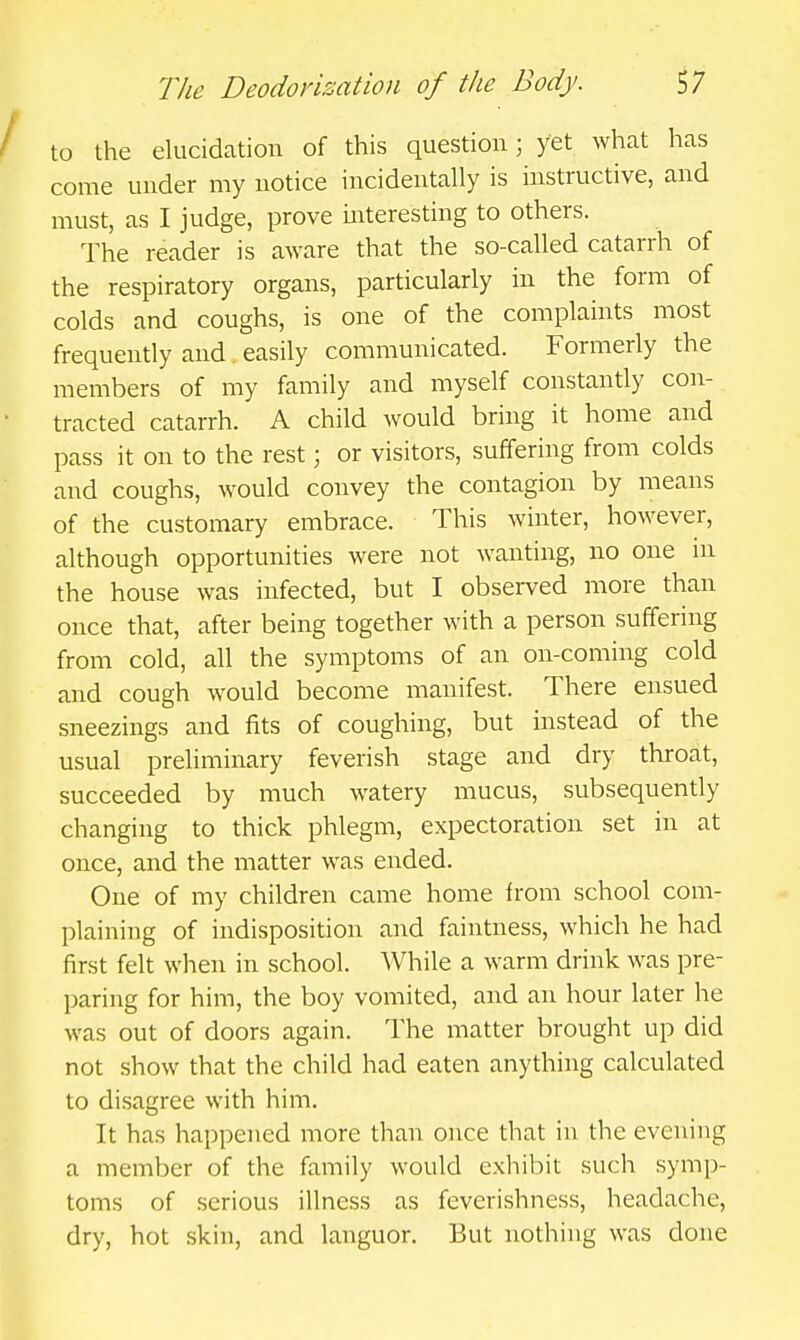 / to the elucidation of this question; yet what has come under my notice incidentally is instructive, and must, as I judge, prove mteresting to others. The reader is aware that the so-called catarrh of the respiratory organs, particularly in the form of colds and coughs, is one of the complaints most frequently and easily communicated. Formerly the members of my family and myself constantly con- • tracted catarrh. A child would bring it home and pass it on to the rest; or visitors, suffering from colds and coughs, would convey the contagion by means of the customary embrace. This winter, however, although opportunities were not wanting, no one in the house was infected, but I observed more than once that, after being together with a person suffering from cold, all the symptoms of an on-coming cold and cough would become manifest. There ensued sneezings and fits of coughing, but instead of the usual preliminary feverish stage and dry throat, succeeded by much watery mucus, subsequently changing to thick phlegm, expectoration set in at once, and the matter was ended. One of my children came home from school com- plaining of indisposition and faintness, which he had first felt when in school. While a warm drink was pre- paring for him, the boy vomited, and an hour later he was out of doors again. The matter brought up did not show that the child had eaten anything calculated to disagree with him. It has happened more than once that in the evening a member of the family would exliibit such symp- toms of serious illness as feverishness, headache, dry, hot skin, and languor. But nothing was done