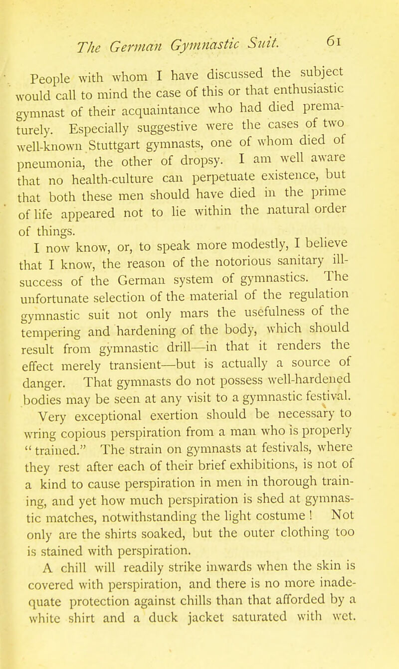 People with whom I have discussed the subject would call to mind the case of this or that enthusiastic gymnast of their acquaintance who had died prema- turely. Especially suggestive were the cases of two well-known Stuttgart gymnasts, one of whom died of pneumonia, the other of dropsy. I am well aware that no health-culture can perpetuate existence, but that both these men should have died in the prime of life appeared not to lie within the natural order of things. I now know, or, to speak more modestly, I believe that I know, the reason of the notorious sanitary ill- success of the German system of gymnastics. The unfortunate selection of the material of the regulation gymnastic suit not only mars the usefulness of the tempering and hardening of the body, which should result from gymnastic drill—in that it renders the effect merely transient—but is actually a source of danger. That gymnasts do not possess w^ell-hardened bodies may be seen at any visit to a gymnastic festival. Very exceptional exertion should be necessary to wring copious perspiration from a man who is properly  trained. The strain on gymnasts at festivals, where they rest after each of their brief exhibitions, is not of a kind to cause perspiration in men in thorough train- ing, and yet how much perspiration is shed at gymnas- tic matches, notwithstanding the light costume ! Not only are the shirts soaked, but the outer clothing too is stained with perspiration. A chill will readily strike inwards when the skin is covered with perspiration, and there is no more inade- quate protection against chills than that afforded by a white shirt and a duck jacket saturated with wet.