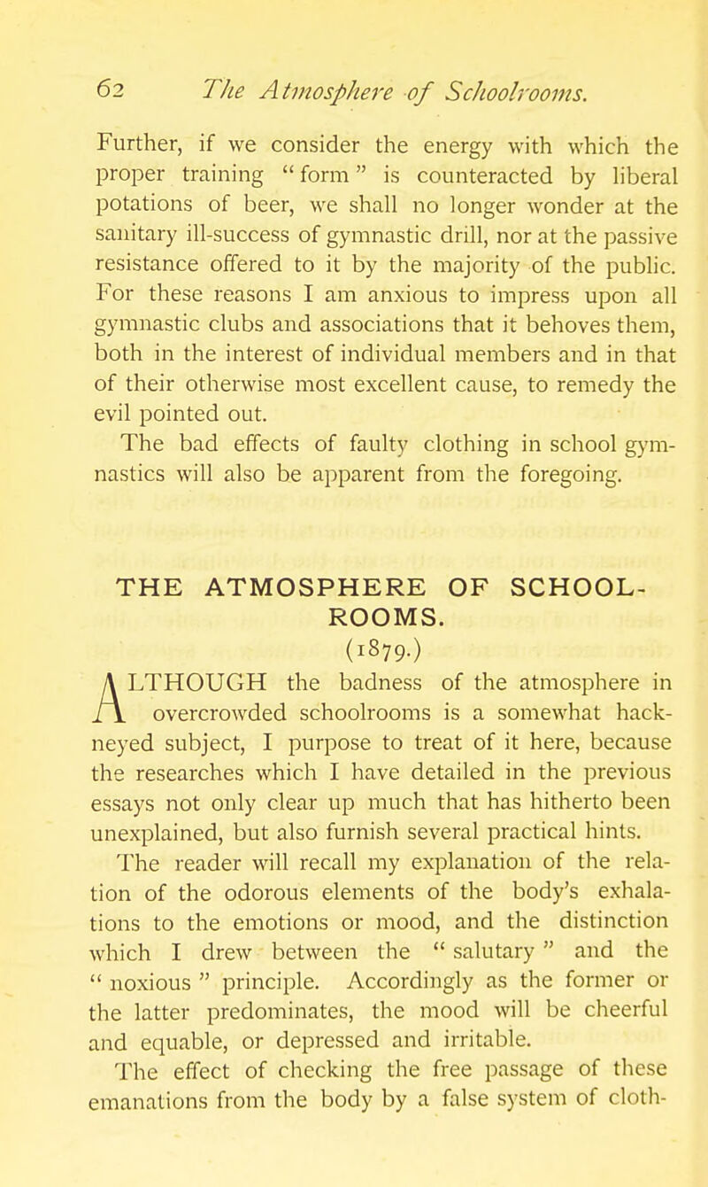 Further, if we consider the energy with which the proper training form is counteracted by hberal potations of beer, we shall no longer wonder at the sanitary ill-success of gymnastic drill, nor at the passive resistance offered to it by the majority of the public. For these reasons I am anxious to impress upon all gymnastic clubs and associations that it behoves them, both in the interest of individual members and in that of their otherwise most excellent cause, to remedy the evil pointed out. The bad effects of faulty clothing in school gym- nastics will also be apparent from the foregoing. THE ATMOSPHERE OF SCHOOL- ROOMS. (1879.) ALTHOUGH the badness of the atmosphere in overcrowded schoolrooms is a somewhat hack- neyed subject, I purpose to treat of it here, because the researches which I have detailed in the previous essays not only clear up much that has hitherto been unexplained, but also furnish several practical hints. The reader will recall my explanation of the rela- tion of the odorous elements of the body's exhala- tions to the emotions or mood, and the distinction which I drew between the  salutary  and the  noxious  principle. Accordingly as the former or the latter predominates, the mood will be cheerful and equable, or depressed and irritable. The effect of checking the free passage of these emanations from the body by a false system of cloth-