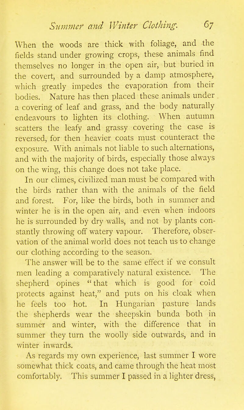 When the woods are thick with fohage, and the fields stand under growing crops, these animals find themselves no longer in the open air, but buried in the covert, and surrounded by a damp atmosphere, which greatly impedes the evaporation from their bodies. Nature has then placed these animals under . a covering of leaf and grass, and the body naturally endeavours to lighten its clothing. When autumn scatters the leafy and grassy covering the case is reversed, for then heavier coats must counteract the exposure. With animals not liable to such alternations, and with the majority of birds, especially those always on the wing, this change does not take place. In our climes, civilized man must be compared with the birds rather than with the animals of the field and forest. For, like the birds, both in summer and winter he is in the open air, and even when indoors he is surrounded by dry walls, and not by plants con- stantly throwing off watery vapour. Therefore, obser- vation of the animal world does not teach us to change our clothing according to the season. The answer will be to the same effect if we consult men leading a comparatively natural existence. The shepherd opines that which is good for cold protects against heat, and puts on his cloak when he feels too hot. In Hungarian pasture lands the shepherds wear the sheepskin bunda both in summer and winter, with the difference that in summer they turn the woolly side outwards, and in winter inwards. As regards my own experience, last summer I wore somewhat thick coats, and came through the heat most comfortably. This summer I passed in a lighter dress,