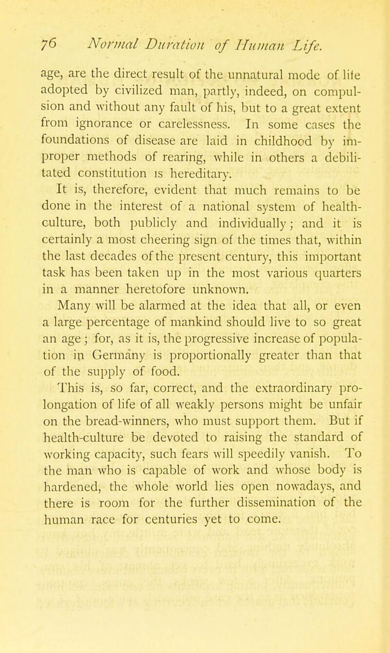 age, are the direct result of the unnatural mode of lite adopted by civilized man, partly, indeed, on compul- sion and without any fault of his, but to a great extent from ignorance or carelessness. In some cases the foundations of disease are laid in childhood by im- proper methods of rearing, while in others a debili- tated constitution is hereditary. It is, therefore, evident that much remains to be done in the interest of a national system of health- culture, both publicly and individually; and it is certainly a most cheering sign of the times that, within the last decades of the present century, this important task has been taken up in the most various quarters in a manner heretofore unknown. Many will be alarmed at the idea that all, or even a large percentage of mankind should live to so great an age ; for, as it is, the progressive increase of popula- tion in Germany is proportionally greater than that of the supply of food. This is, so far, correct, and the extraordinary pro- longation of life of all weakly persons might be unfair on the bread-winners, who must support them. But if health-culture be devoted to raising the standard of working capacity, such fears will speedily vanish. To the man who is capable of work and whose body is hardened, the whole world lies open nowadays, and there is room for the further dissemination of the human race for centuries yet to come.