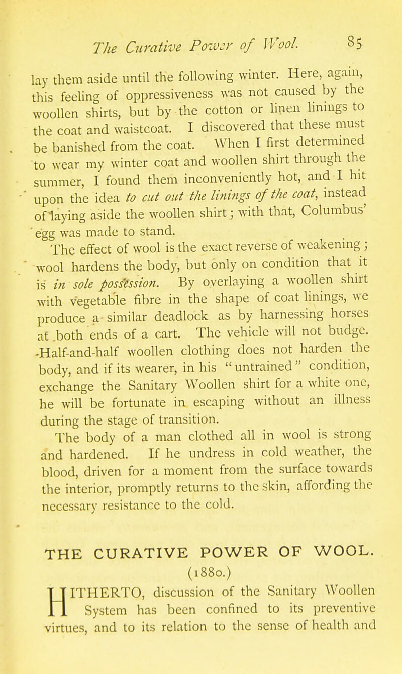 lay them aside until the following winter. Here, again, this feeUng of oppressiveness was not caused by the woollen shirts, but by the cotton or linen linings to the coat and waistcoat. I discovered that these must be banished from the coat. When I first determmed to wear my winter coat and woollen shirt through the summer, I found them inconveniently hot, and I hit upon the idea to cut out the linings of the coat, instead oflaying aside the woollen shirt; with that, Columbus' ' egg was made to stand. The effect of wool is the exact reverse of weakening; wool hardens the body, but only on condition that it is in sole possession. By overlaying a woollen shirt with vegetable fibre in the shape of coat linings, we produce a similar deadlock as by harnessing horses at .both ends of a cart. The vehicle will not budge. -Half-and-half woollen clothing does not harden the body, and if its wearer, in his untrained condition, exchange the Sanitary Woollen shirt for a white one, he will be fortunate in escaping without an illness during the stage of transition. The body of a man clothed all in wool is strong and hardened. If he undress in cold weather, the blood, driven for a moment from the surface towards the interior, promptly returns to the skin, affording the necessary resistance to the cold. THE CURATIVE POWER OF WOOL. (1880.) HITHERTO, discussion of the Sanitary Woollen System has been confined to its preventive virtues, and to its relation to the sense of health and