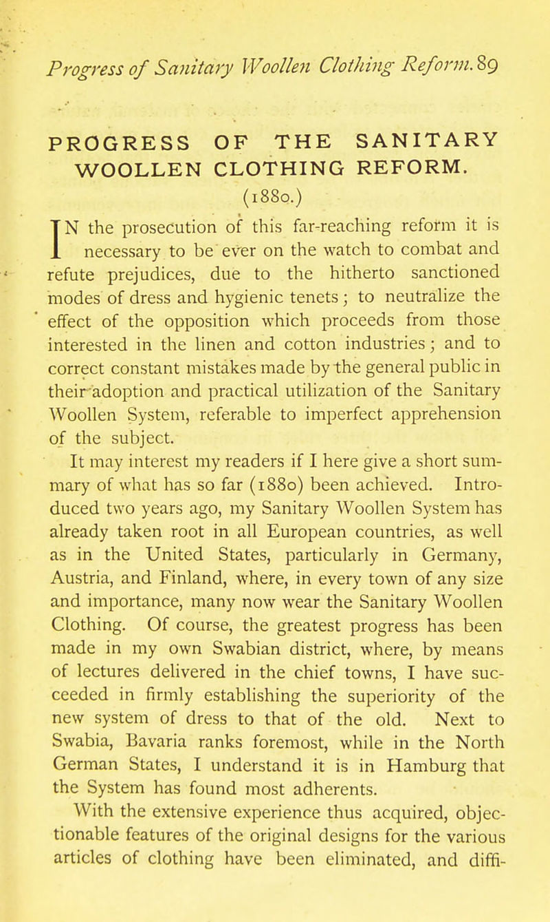 PROGRESS OF THE SANITARY WOOLLEN CLOTHING REFORM. (1880.) IN the prosecution of this far-reaching reform it is necessary to be ever on the watch to combat and refute prejudices, due to the hitherto sanctioned modes of dress and hygienic tenets ; to neutrahze the effect of the opposition which proceeds from those interested in the hnen and cotton industries; and to correct constant mistakes made by the general pubHc in theiradoption and practical utilization of the Sanitary Woollen System, referable to imperfect apprehension of the subject. It may interest my readers if I here give a short sum- mary of what has so far (1880) been achieved. Intro- duced two years ago, my Sanitary Woollen System has already taken root in all European countries, as well as in the United States, particularly in Germany, Austria, and Finland, where, in every town of any size and importance, many now wear the Sanitary Woollen Clothing. Of course, the greatest progress has been made in my own Swabian district, where, by means of lectures delivered in the chief towns, I have suc- ceeded in firmly establishing the superiority of the new system of dress to that of the old. Next to Swabia, Bavaria ranks foremost, while in the North German States, I understand it is in Hamburg that the System has found most adherents. With the extensive experience thus acquired, objec- tionable features of the original designs for the various articles of clothing have been eliminated, and diffi-