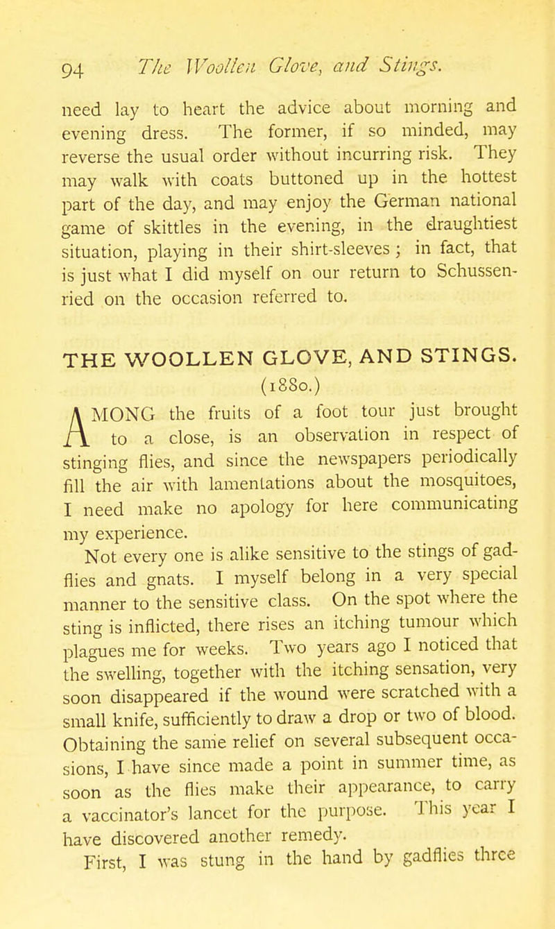 need lay to heart the advice about morning and evening dress. The former, if so minded, may reverse the usual order without incurring risk. They may walk with coats buttoned up in the hottest part of the day, and may enjoy the German national game of skittles in the evening, in the draughtiest situation, playing in their shirt-sleeves ; in fact, that is just what I did myself on our return to Schussen- ried on the occasion referred to. THE WOOLLEN GLOVE, AND STINGS. (1880.) AMONG the fruits of a foot tour just brought to a close, is an observation in respect of stinging flies, and since the newspapers periodically fill the air with lamentations about the mosquitoes, I need make no apology for here communicating my experience. Not every one is alike sensitive to the stings of gad- flies and gnats. I myself belong in a very special manner to the sensitive class. On the spot where the sting is inflicted, there rises an itching tumour which plagues me for weeks. Two years ago I noticed that the°swelling, together with the itching sensation, very soon disappeared if the wound were scratched with a small knife, sufficiently to draw a drop or two of blood. Obtaining the same relief on several subsequent occa- sions, I have since made a point in summer time, as soon as the flies make their appearance, to carry a vaccinator's lancet for the purpose. This year I have discovered another remedy. First, I was stung in the hand by gadflies throe