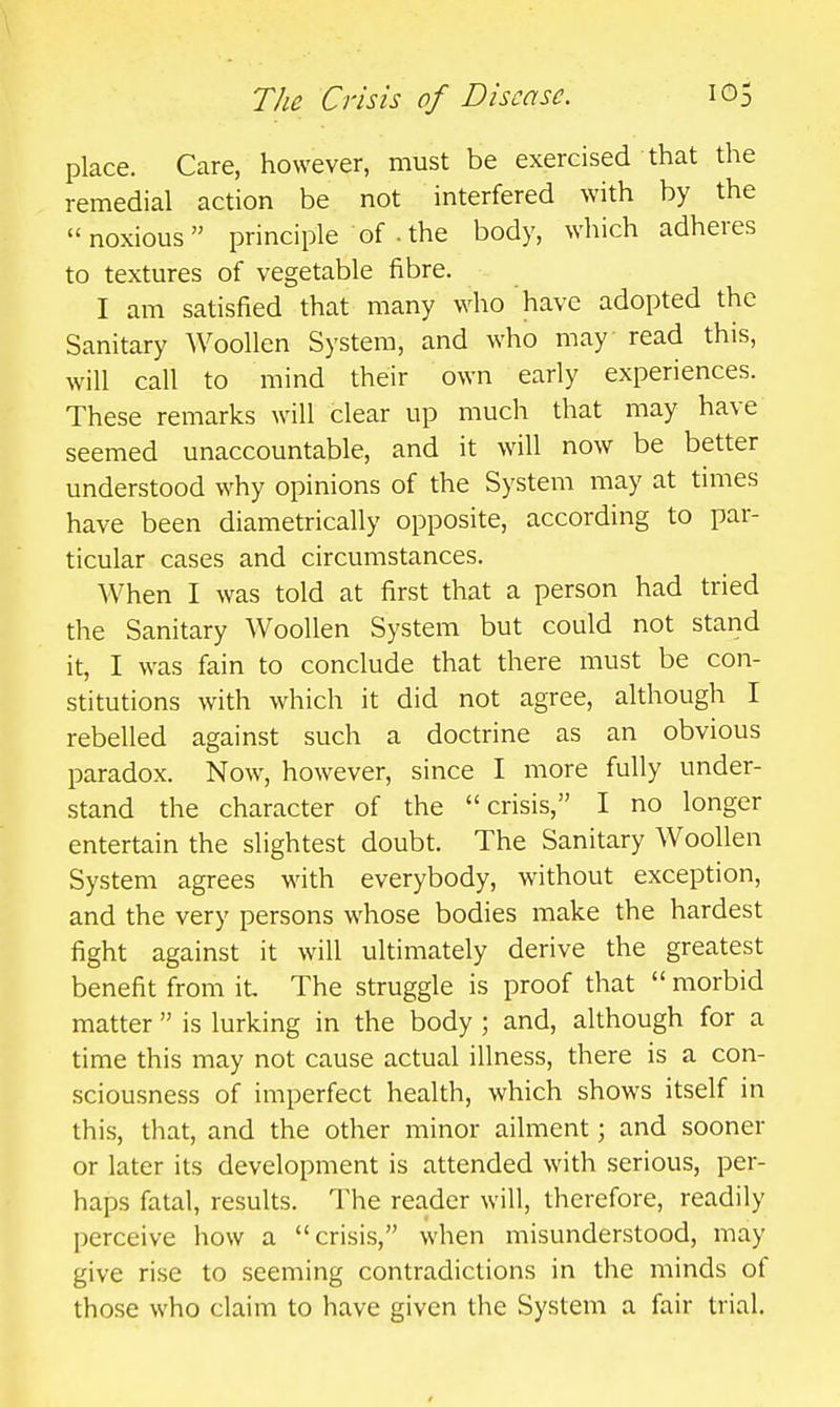 place. Care, however, must be exercised that the remedial action be not interfered with by the noxious principle of .the body, which adheres to textures of vegetable fibre. I am satisfied that many who have adopted the Sanitary Woollen System, and who may read this, will call to mind their own early experiences. These remarks will clear up much that may have seemed unaccountable, and it will now be better understood why opinions of the System may at times have been diametrically opposite, according to par- ticular cases and circumstances. When I was told at first that a person had tried the Sanitary Woollen System but could not stand it, I was fain to conclude that there must be con- stitutions with which it did not agree, although I rebelled against such a doctrine as an obvious paradox. Now, however, since I more fully under- stand the character of the crisis, I no longer entertain the slightest doubt. The Sanitary Woollen System agrees with everybody, without exception, and the very persons whose bodies make the hardest fight against it will ultimately derive the greatest benefit from it The struggle is proof that  morbid matter  is lurking in the body ; and, although for a time this may not cause actual illness, there is a con- sciousness of imperfect health, which shows itself in this, that, and the other minor ailment; and sooner or later its development is attended with serious, per- haps fatal, results. The reader will, therefore, readily perceive how a crisis, when misunderstood, may give rise to seeming contradictions in the minds of those who claim to have given the System a fair trial.