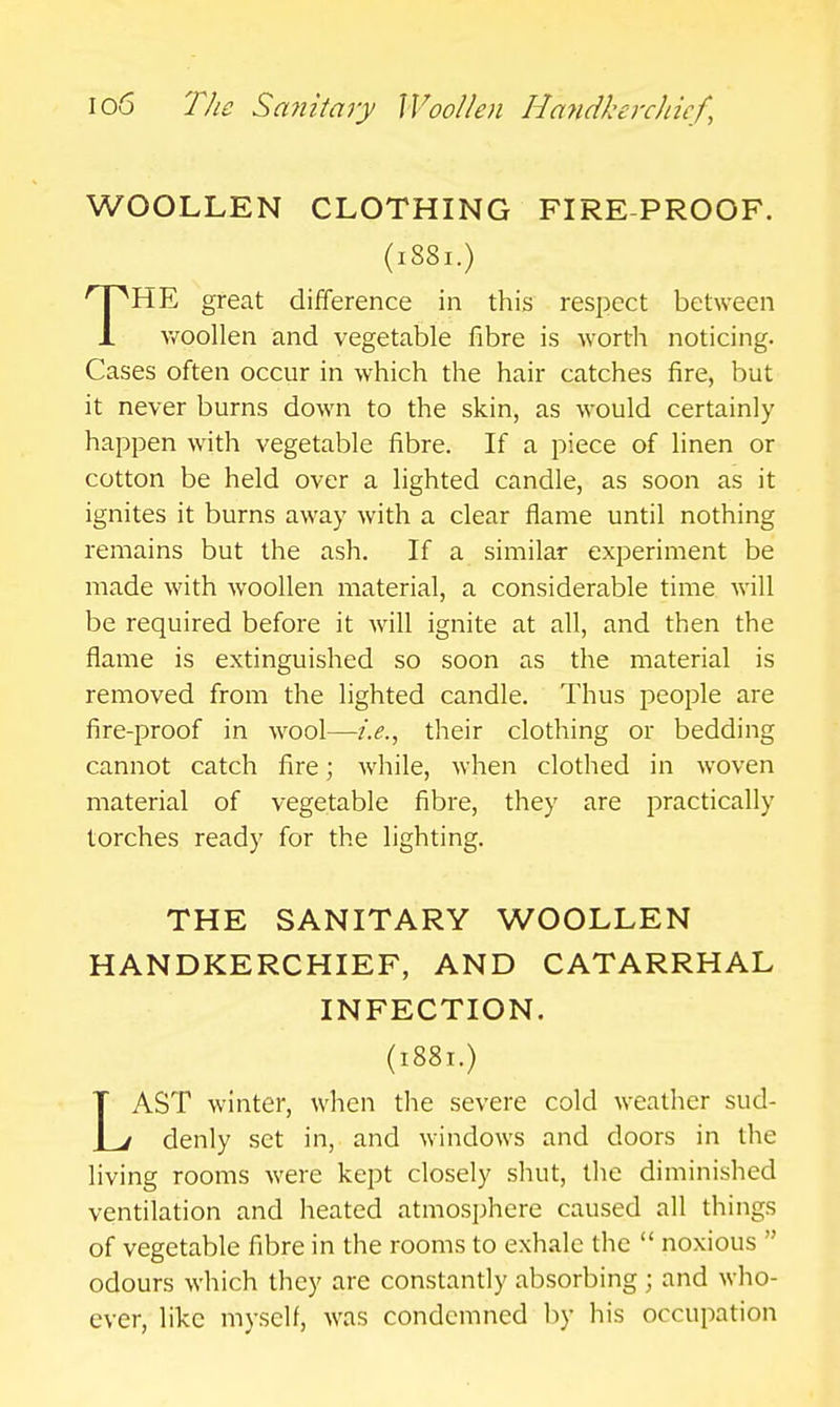 WOOLLEN CLOTHING FIRE-PROOF. (1881.) THE great difference in this respect between v/oollen and vegetable fibre is worth noticing. Cases often occur in which the hair catches fire, but it never burns down to the skin, as would certainly happen with vegetable fibre. If a piece of linen or cotton be held over a lighted candle, as soon as it ignites it burns away with a clear flame until nothing remains but the ash. If a similar experiment be made with woollen material, a considerable time will be required before it will ignite at all, and then the flame is extinguished so soon as the material is removed from the lighted candle. Thus people are fire-proof in wool—i.e., their clothing or bedding cannot catch fire; while, when clothed in woven material of vegetable fibre, they are 2:)ractically torches ready for the lighting. THE SANITARY WOOLLEN HANDKERCHIEF, AND CATARRHAL INFECTION. (1881.) LAST winter, when the severe cold weather sud- denly set in, and windows and doors in the living rooms were kept closely shut, the diminished ventilation and heated atmosphere caused all things of vegetable fibre in the rooms to exhale the  noxious  odours which they are constantly absorbing ; and who- ever, like myself, was condemned by his occupation