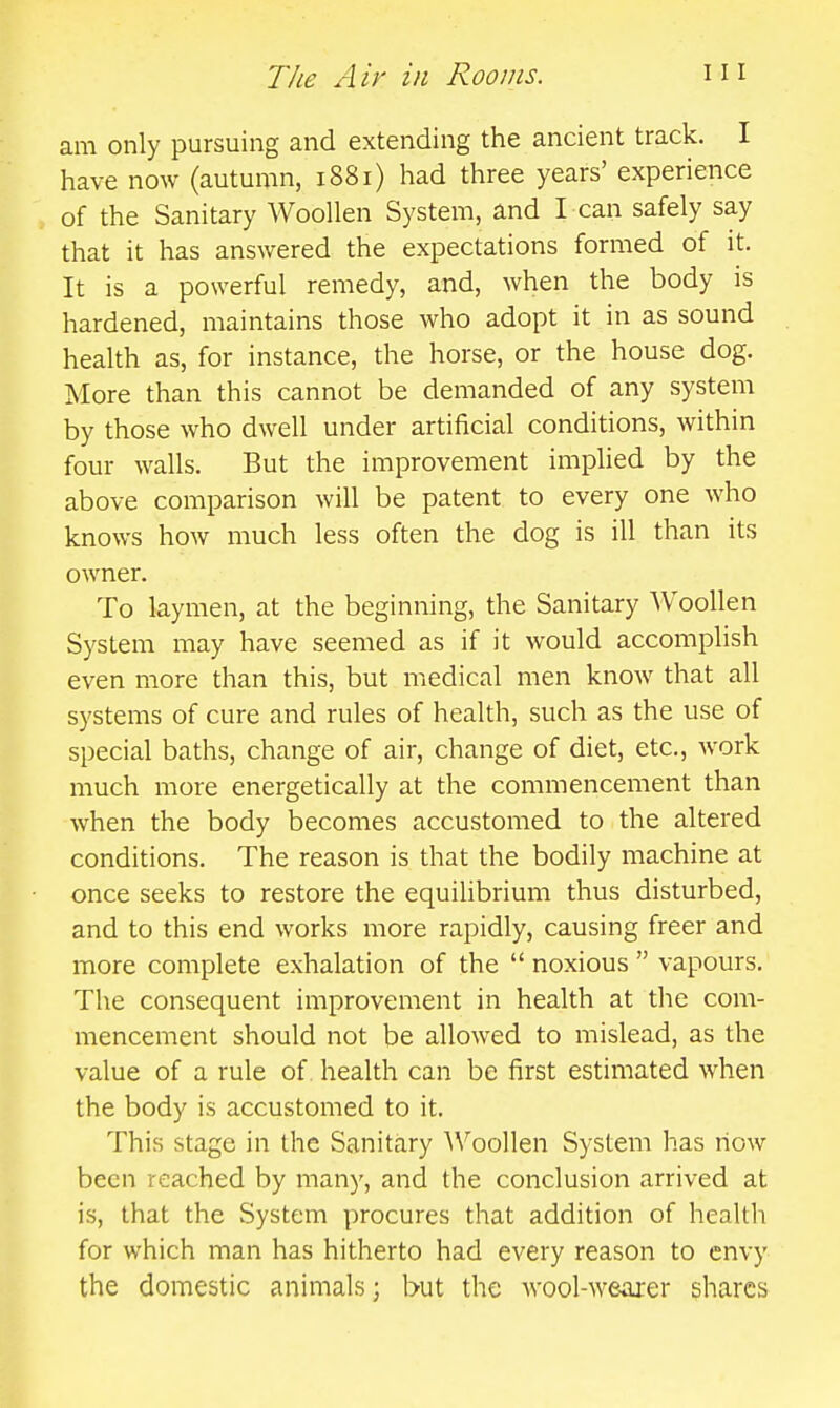 am only pursuing and extending the ancient track. I have now (autumn, 1881) had three years' experience of the Sanitary AVoollen System, and I can safely say that it has answered the expectations formed of it. It is a powerful remedy, and, when the body is hardened, maintains those who adopt it in as sound health as, for instance, the horse, or the house dog. More than this cannot be demanded of any system by those who dwell under artificial conditions, within four walls. But the improvement implied by the above comparison will be patent to every one who knows how much less often the dog is ill than its owner. To laymen, at the beginning, the Sanitary Woollen System may have seemed as if it would accomplish even more than this, but medical men know that all systems of cure and rules of health, such as the use of special baths, change of air, change of diet, etc., work much more energetically at the commencement than when the body becomes accustomed to the altered conditions. The reason is that the bodily machine at once seeks to restore the equilibrium thus disturbed, and to this end works more rapidly, causing freer and more complete exhalation of the  noxious  vapours. The consequent improvement in health at the com- mencement should not be allowed to mislead, as the value of a rule of health can be first estimated when the body is accustomed to it. This stage in the Sanitary A\^oo]len System has how been reached by many, and the conclusion arrived at is, that the System procures that addition of hcallli for which man has hitherto had every reason to envy the domestic animals; but the wool-weaxer shares